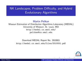 NK Landscapes, Problem Diﬃculty, and Hybrid
                       Evolutionary Algorithms

                                   Martin Pelikan
           Missouri Estimation of Distribution Algorithms Laboratory (MEDAL)
                          University of Missouri, St. Louis, MO
                             http://medal.cs.umsl.edu/
                                 pelikan@cs.umsl.edu


                       Download MEDAL Report No. 2010001
                  http://medal.cs.umsl.edu/files/2010001.pdf




Martin Pelikan                              NK Landscapes, Problem Diﬃculty, and Hybrid EAs
 