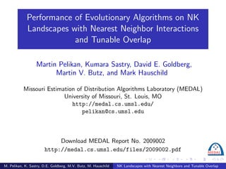 Performance of Evolutionary Algorithms on NK
             Landscapes with Nearest Neighbor Interactions
                         and Tunable Overlap

                  Martin Pelikan, Kumara Sastry, David E. Goldberg,
                        Martin V. Butz, and Mark Hauschild

           Missouri Estimation of Distribution Algorithms Laboratory (MEDAL)
                          University of Missouri, St. Louis, MO
                             http://medal.cs.umsl.edu/
                                 pelikan@cs.umsl.edu



                            Download MEDAL Report No. 2009002
                       http://medal.cs.umsl.edu/files/2009002.pdf

M. Pelikan, K. Sastry, D.E. Goldberg, M.V. Butz, M. Hauschild   NK Landscapes with Nearest Neighbors and Tunable Overlap
 