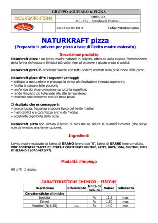 GRUPPO AGUGIARO & FIGNA
MODULO
M 01.P7.2 – Specifica di Prodotto -
Rev.10 del 20/11/2014 Codice: Naturkraft pizza
NATURKRAFT pizza
(Preparato in polvere per pizza a base di lievito madre essiccato)
Descrizione prodotto
Naturkraft pizza è un lievito madre naturale in polvere, ottenuto dalla classica fermentazione
della farina rinfrescata e lievitata più volte, fino ad ottenere il giusto grado di acidità.
Naturkraft pizza dà eccellenti risultati con tutti i sistemi adottati nella produzione delle pizze.
Naturkraft pizza offre i seguenti vantaggi:
• anticipa la maturazione e prolunga lo stress alla lievitazione (tenuta superiore);
• facilita la stesura delle porzioni;
• conferisce doratura omogenea su tutta la superficie;
• rende l’impasto più tollerante alle alte temperature;
• favorisce una eccellente cottura della pasta.
Il risultato che ne consegue è:
• croccantezza, fragranza e sapore tipico del lievito madre;
• masticabilità e croccantezza anche da fredda;
• eccellente digeribilità della pizza.
Naturkraft pizza non elimina il lievito di birra ma ne riduce la quantità richiesta (che serve
solo da innesco alla fermentazione).
Ingredienti
Lievito madre essiccato da farina di GRANO tenero tipo “0”, farina di GRANO tenero maltato.
PUO’ CONTENERE TRACCE DI: CEREALI CONTENENTI GLUTINE, LATTE, UOVA, SOJA, GLUTINE, SEMI
DI SESAMO E LORO DERIVATI.
Modalità d’impiego
60 gr/lt di acqua.
CARATTERISTICHE CHIMICO – FISICHE
Descrizione Riferimento
Unità di
misura
Valore Tolleranza
Caratteristiche chimiche
Umidità % 12.5 max
Ceneri % 1.50 max
Proteine (N×6.25) t.q. % 14.0 min
 
