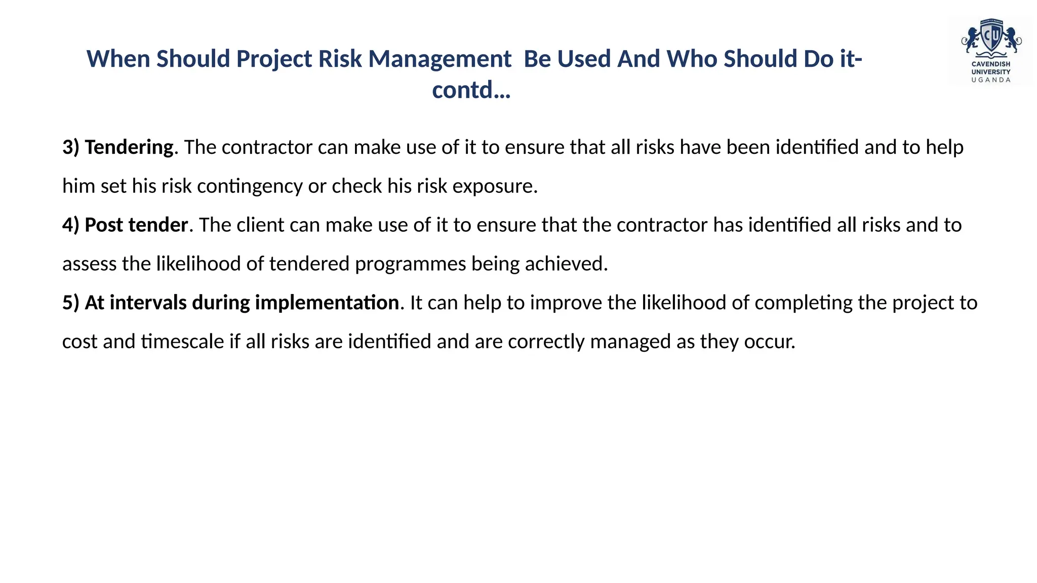 3) Tendering. The contractor can make use of it to ensure that all risks have been identified and to help
him set his risk contingency or check his risk exposure.
4) Post tender. The client can make use of it to ensure that the contractor has identified all risks and to
assess the likelihood of tendered programmes being achieved.
5) At intervals during implementation. It can help to improve the likelihood of completing the project to
cost and timescale if all risks are identified and are correctly managed as they occur.
When Should Project Risk Management Be Used And Who Should Do it-
contd…
 