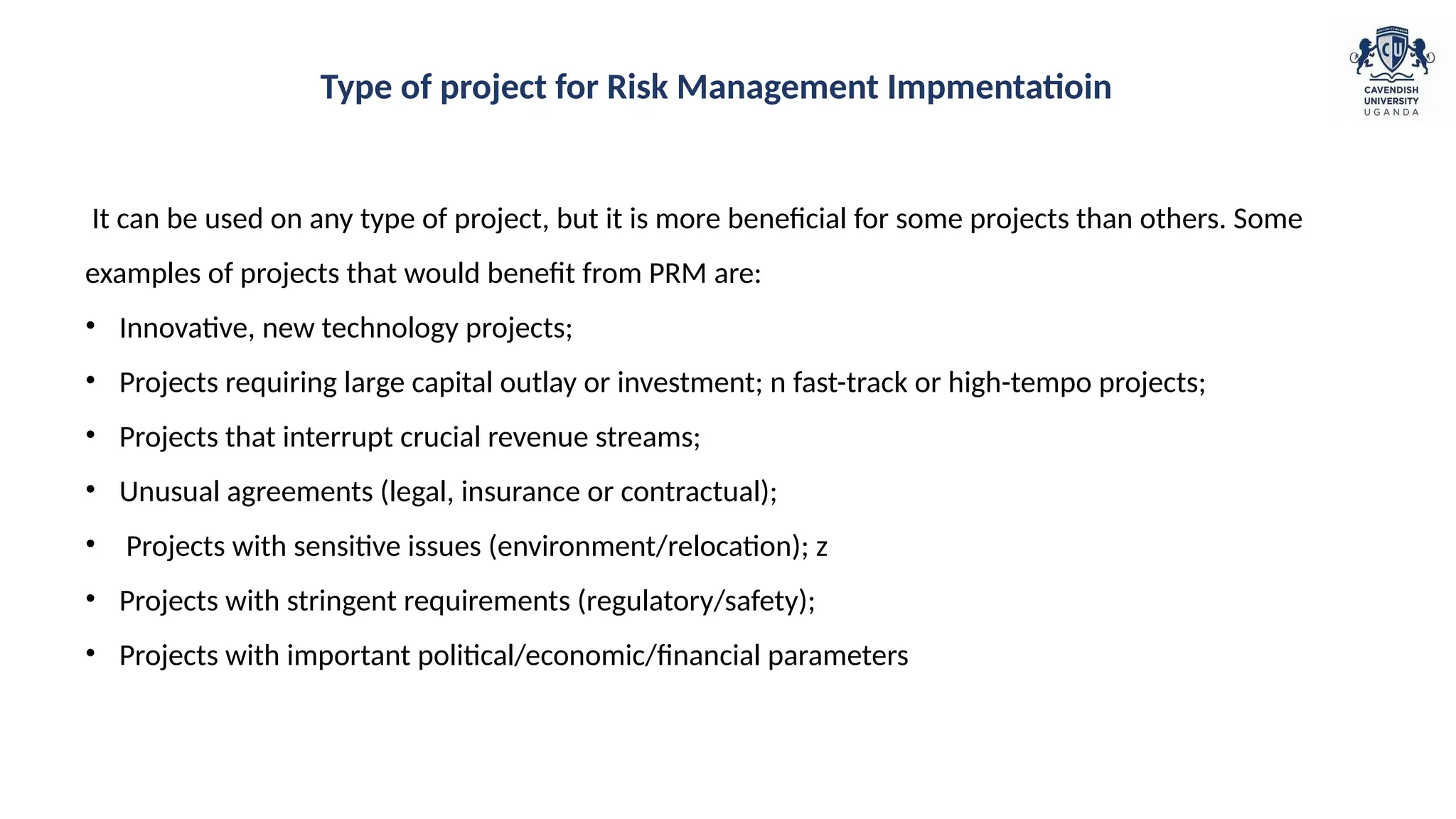 It can be used on any type of project, but it is more beneficial for some projects than others. Some
examples of projects that would benefit from PRM are:
• Innovative, new technology projects;
• Projects requiring large capital outlay or investment; n fast-track or high-tempo projects;
• Projects that interrupt crucial revenue streams;
• Unusual agreements (legal, insurance or contractual);
• Projects with sensitive issues (environment/relocation); z
• Projects with stringent requirements (regulatory/safety);
• Projects with important political/economic/financial parameters
Type of project for Risk Management Impmentatioin
 