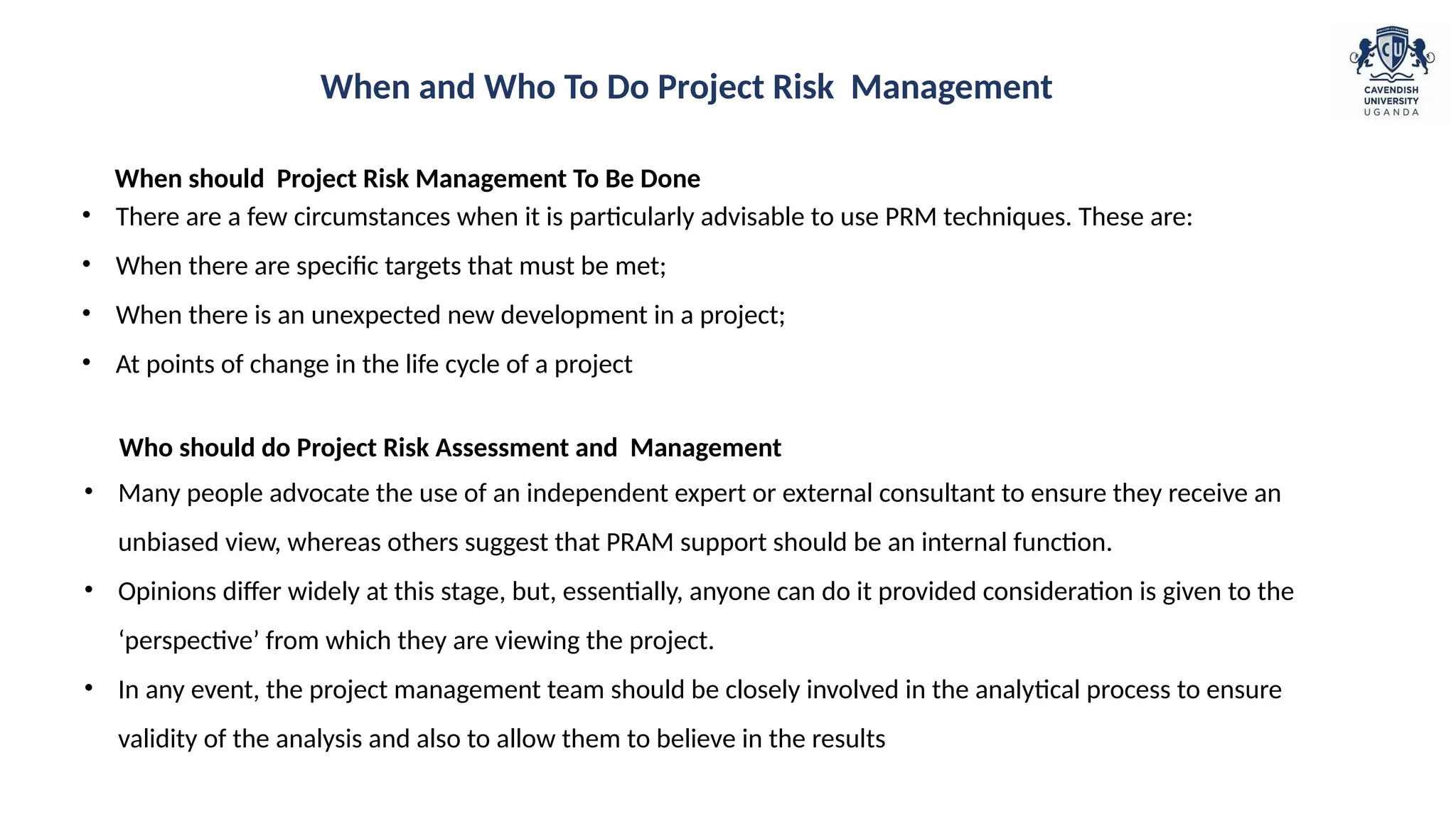 • There are a few circumstances when it is particularly advisable to use PRM techniques. These are:
• When there are specific targets that must be met;
• When there is an unexpected new development in a project;
• At points of change in the life cycle of a project
When should Project Risk Management To Be Done
• Many people advocate the use of an independent expert or external consultant to ensure they receive an
unbiased view, whereas others suggest that PRAM support should be an internal function.
• Opinions differ widely at this stage, but, essentially, anyone can do it provided consideration is given to the
‘perspective’ from which they are viewing the project.
• In any event, the project management team should be closely involved in the analytical process to ensure
validity of the analysis and also to allow them to believe in the results
Who should do Project Risk Assessment and Management
When and Who To Do Project Risk Management
 