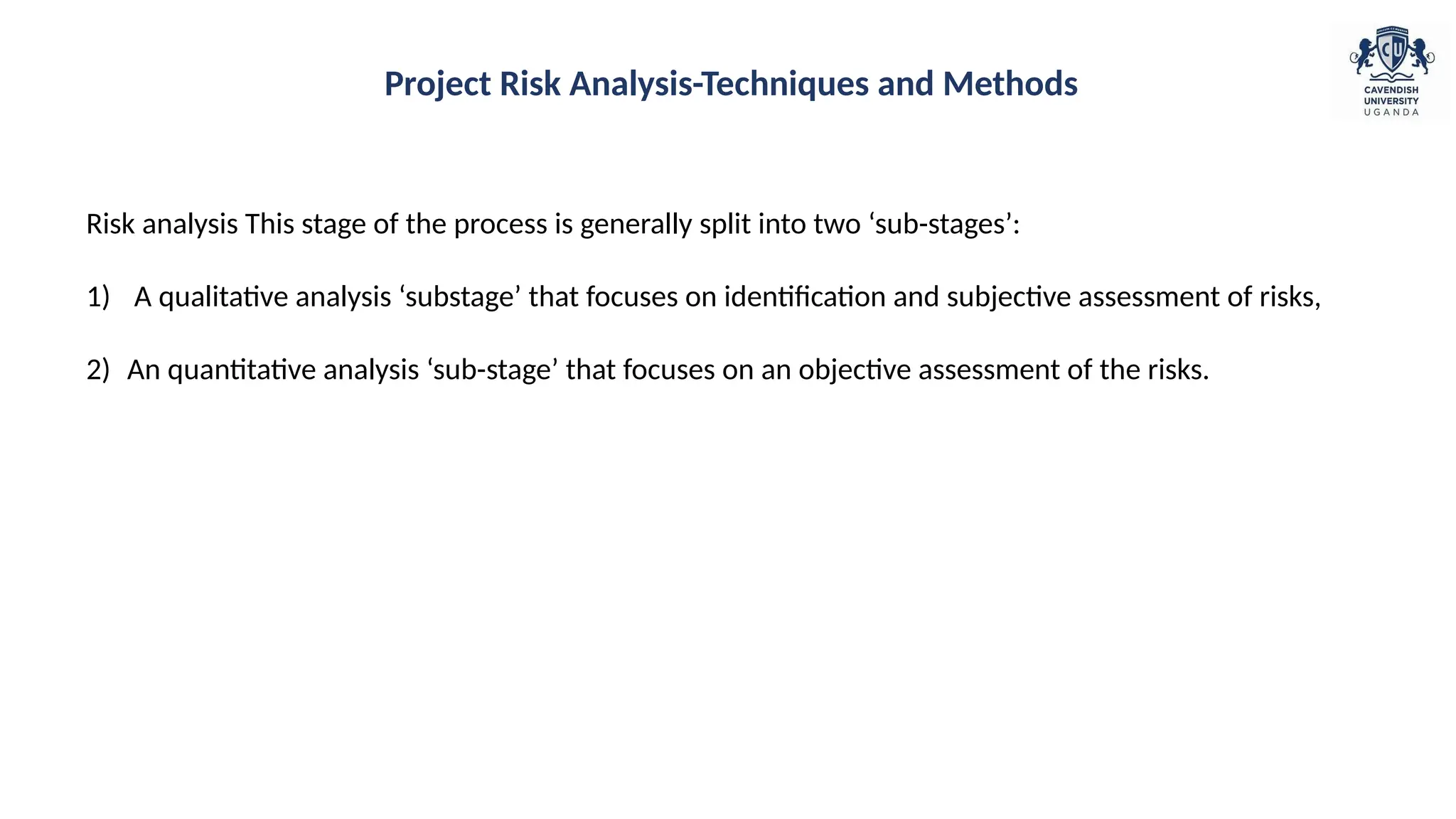 Risk analysis This stage of the process is generally split into two ‘sub-stages’:
1) A qualitative analysis ‘substage’ that focuses on identification and subjective assessment of risks,
2) An quantitative analysis ‘sub-stage’ that focuses on an objective assessment of the risks.
Project Risk Analysis-Techniques and Methods
 