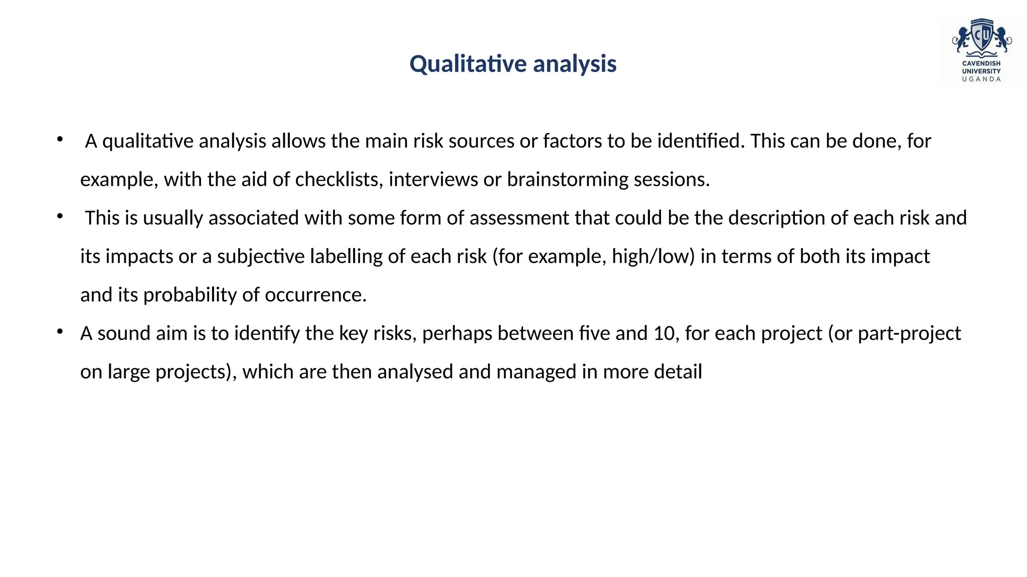 • A qualitative analysis allows the main risk sources or factors to be identified. This can be done, for
example, with the aid of checklists, interviews or brainstorming sessions.
• This is usually associated with some form of assessment that could be the description of each risk and
its impacts or a subjective labelling of each risk (for example, high/low) in terms of both its impact
and its probability of occurrence.
• A sound aim is to identify the key risks, perhaps between five and 10, for each project (or part-project
on large projects), which are then analysed and managed in more detail
Qualitative analysis
 