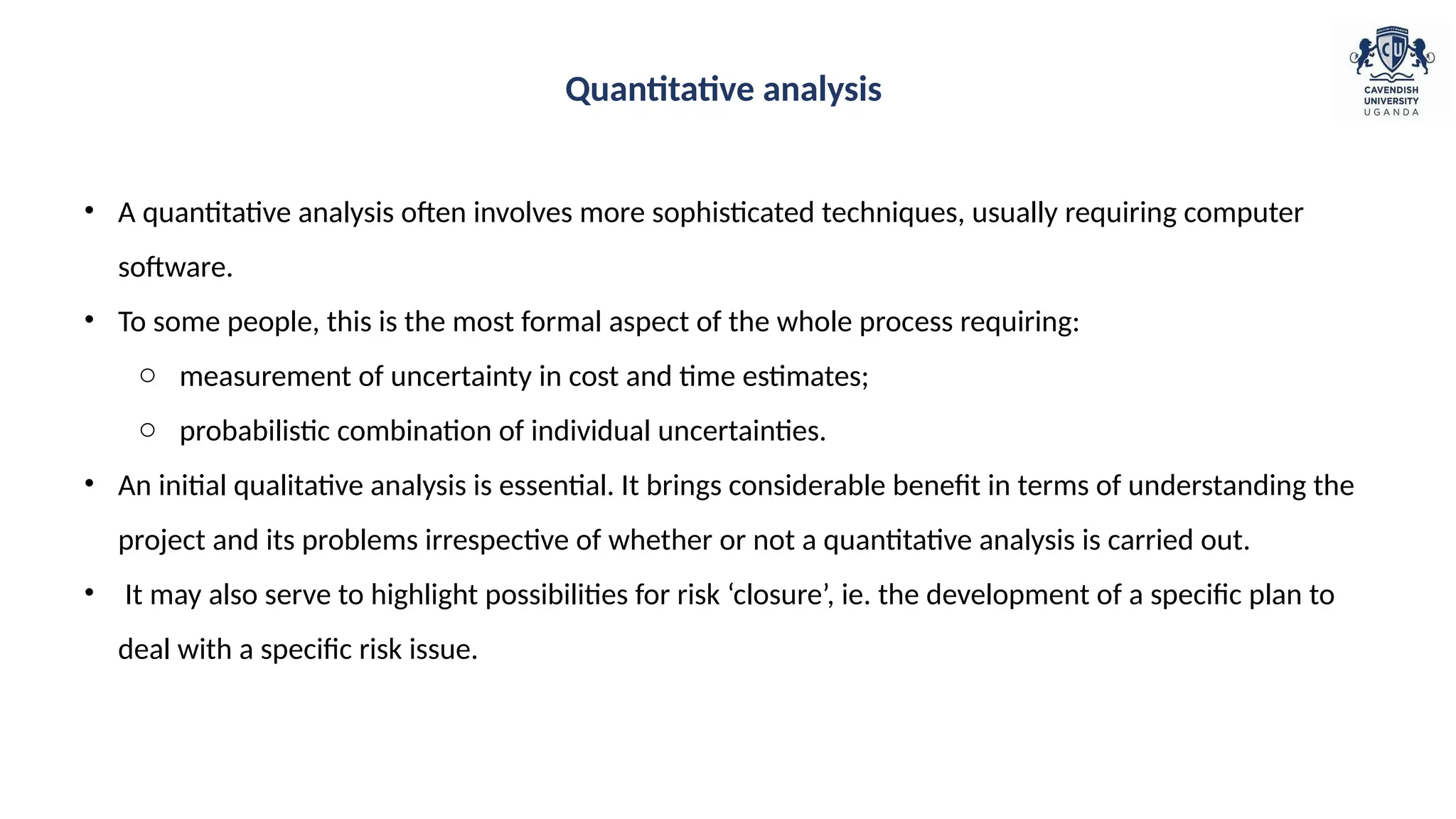 • A quantitative analysis often involves more sophisticated techniques, usually requiring computer
software.
• To some people, this is the most formal aspect of the whole process requiring:
o measurement of uncertainty in cost and time estimates;
o probabilistic combination of individual uncertainties.
• An initial qualitative analysis is essential. It brings considerable benefit in terms of understanding the
project and its problems irrespective of whether or not a quantitative analysis is carried out.
• It may also serve to highlight possibilities for risk ‘closure’, ie. the development of a specific plan to
deal with a specific risk issue.
Quantitative analysis
 