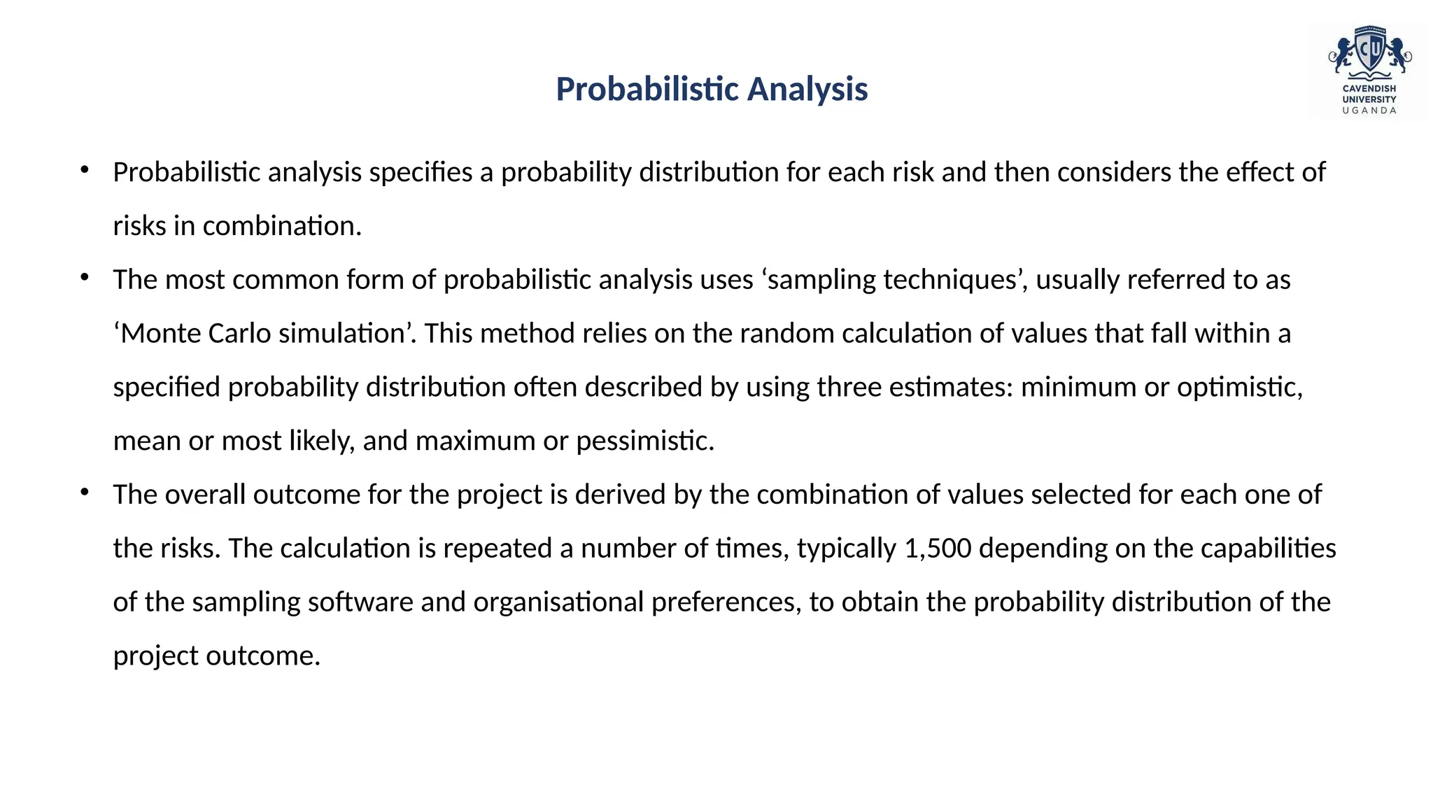• Probabilistic analysis specifies a probability distribution for each risk and then considers the effect of
risks in combination.
• The most common form of probabilistic analysis uses ‘sampling techniques’, usually referred to as
‘Monte Carlo simulation’. This method relies on the random calculation of values that fall within a
specified probability distribution often described by using three estimates: minimum or optimistic,
mean or most likely, and maximum or pessimistic.
• The overall outcome for the project is derived by the combination of values selected for each one of
the risks. The calculation is repeated a number of times, typically 1,500 depending on the capabilities
of the sampling software and organisational preferences, to obtain the probability distribution of the
project outcome.
Probabilistic Analysis
 