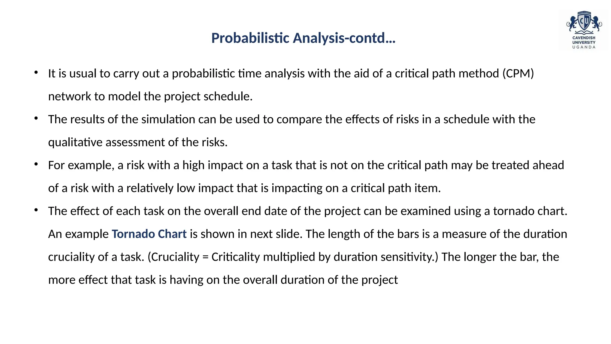 • It is usual to carry out a probabilistic time analysis with the aid of a critical path method (CPM)
network to model the project schedule.
• The results of the simulation can be used to compare the effects of risks in a schedule with the
qualitative assessment of the risks.
• For example, a risk with a high impact on a task that is not on the critical path may be treated ahead
of a risk with a relatively low impact that is impacting on a critical path item.
• The effect of each task on the overall end date of the project can be examined using a tornado chart.
An example Tornado Chart is shown in next slide. The length of the bars is a measure of the duration
cruciality of a task. (Cruciality = Criticality multiplied by duration sensitivity.) The longer the bar, the
more effect that task is having on the overall duration of the project
Probabilistic Analysis-contd…
 