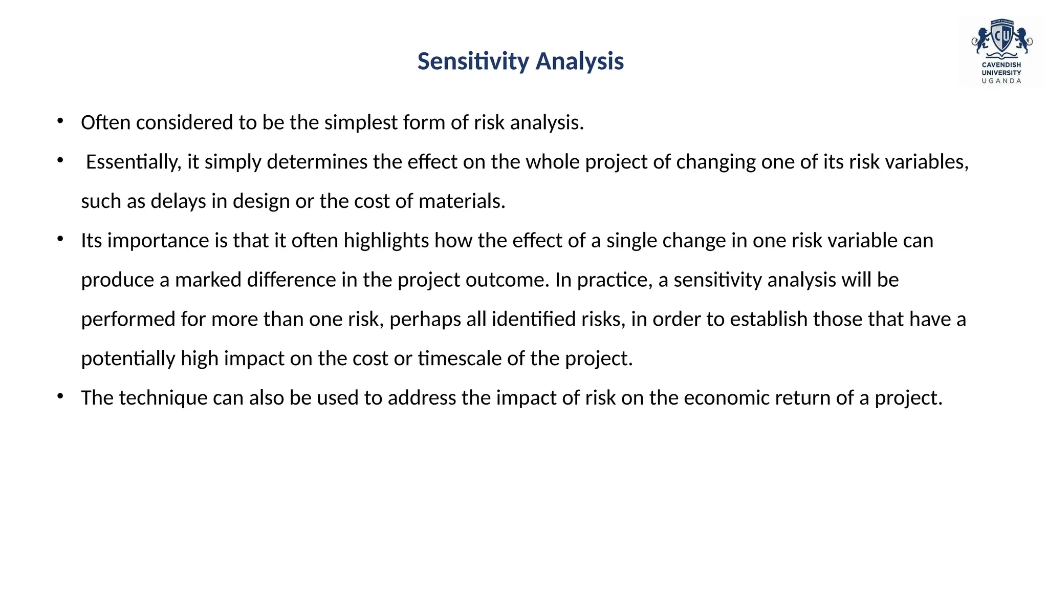 • Often considered to be the simplest form of risk analysis.
• Essentially, it simply determines the effect on the whole project of changing one of its risk variables,
such as delays in design or the cost of materials.
• Its importance is that it often highlights how the effect of a single change in one risk variable can
produce a marked difference in the project outcome. In practice, a sensitivity analysis will be
performed for more than one risk, perhaps all identified risks, in order to establish those that have a
potentially high impact on the cost or timescale of the project.
• The technique can also be used to address the impact of risk on the economic return of a project.
Sensitivity Analysis
 