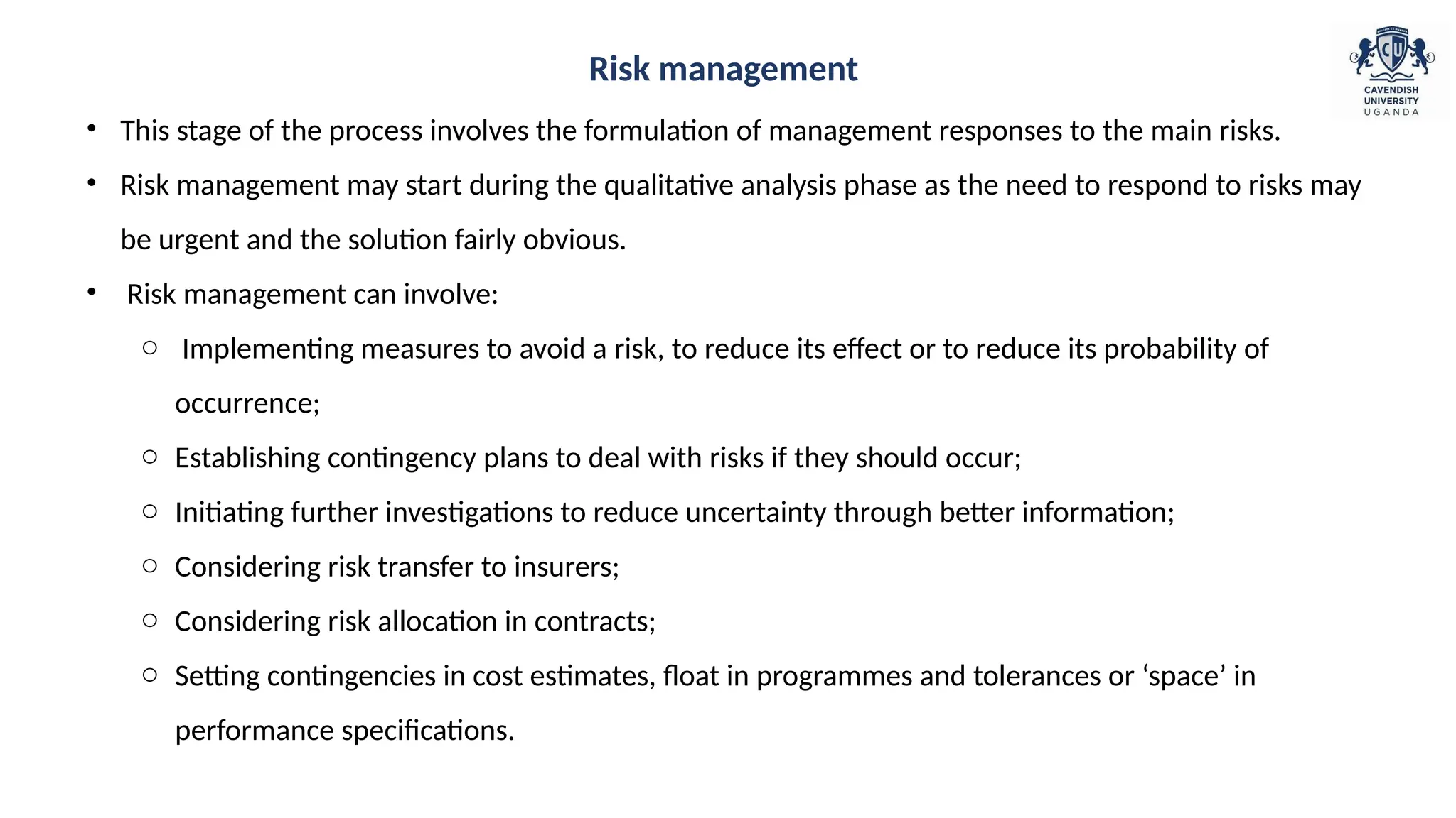 • This stage of the process involves the formulation of management responses to the main risks.
• Risk management may start during the qualitative analysis phase as the need to respond to risks may
be urgent and the solution fairly obvious.
• Risk management can involve:
o Implementing measures to avoid a risk, to reduce its effect or to reduce its probability of
occurrence;
o Establishing contingency plans to deal with risks if they should occur;
o Initiating further investigations to reduce uncertainty through better information;
o Considering risk transfer to insurers;
o Considering risk allocation in contracts;
o Setting contingencies in cost estimates, float in programmes and tolerances or ‘space’ in
performance specifications.
Risk management
 