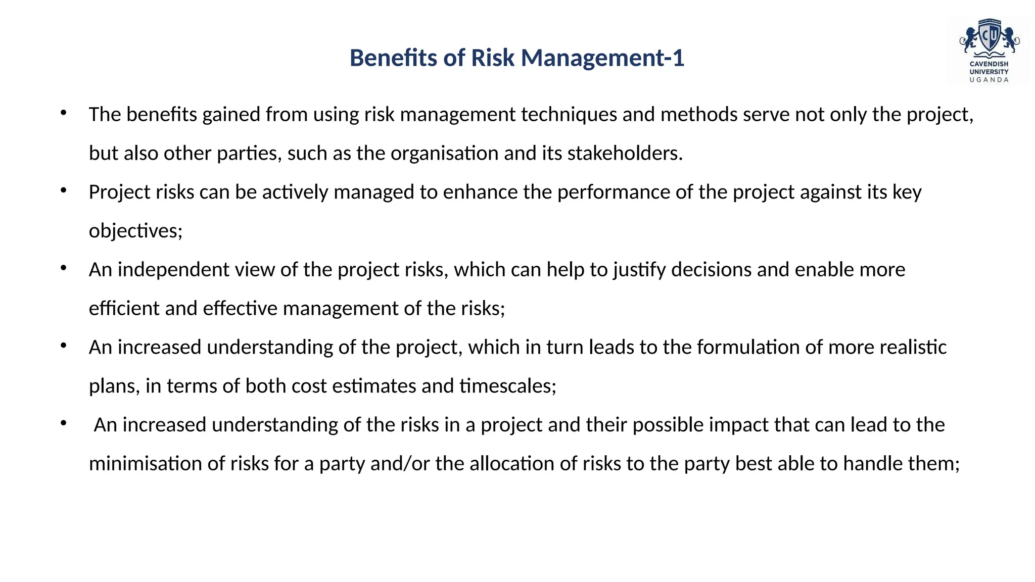 • The benefits gained from using risk management techniques and methods serve not only the project,
but also other parties, such as the organisation and its stakeholders.
• Project risks can be actively managed to enhance the performance of the project against its key
objectives;
• An independent view of the project risks, which can help to justify decisions and enable more
efficient and effective management of the risks;
• An increased understanding of the project, which in turn leads to the formulation of more realistic
plans, in terms of both cost estimates and timescales;
• An increased understanding of the risks in a project and their possible impact that can lead to the
minimisation of risks for a party and/or the allocation of risks to the party best able to handle them;
Benefits of Risk Management-1
 