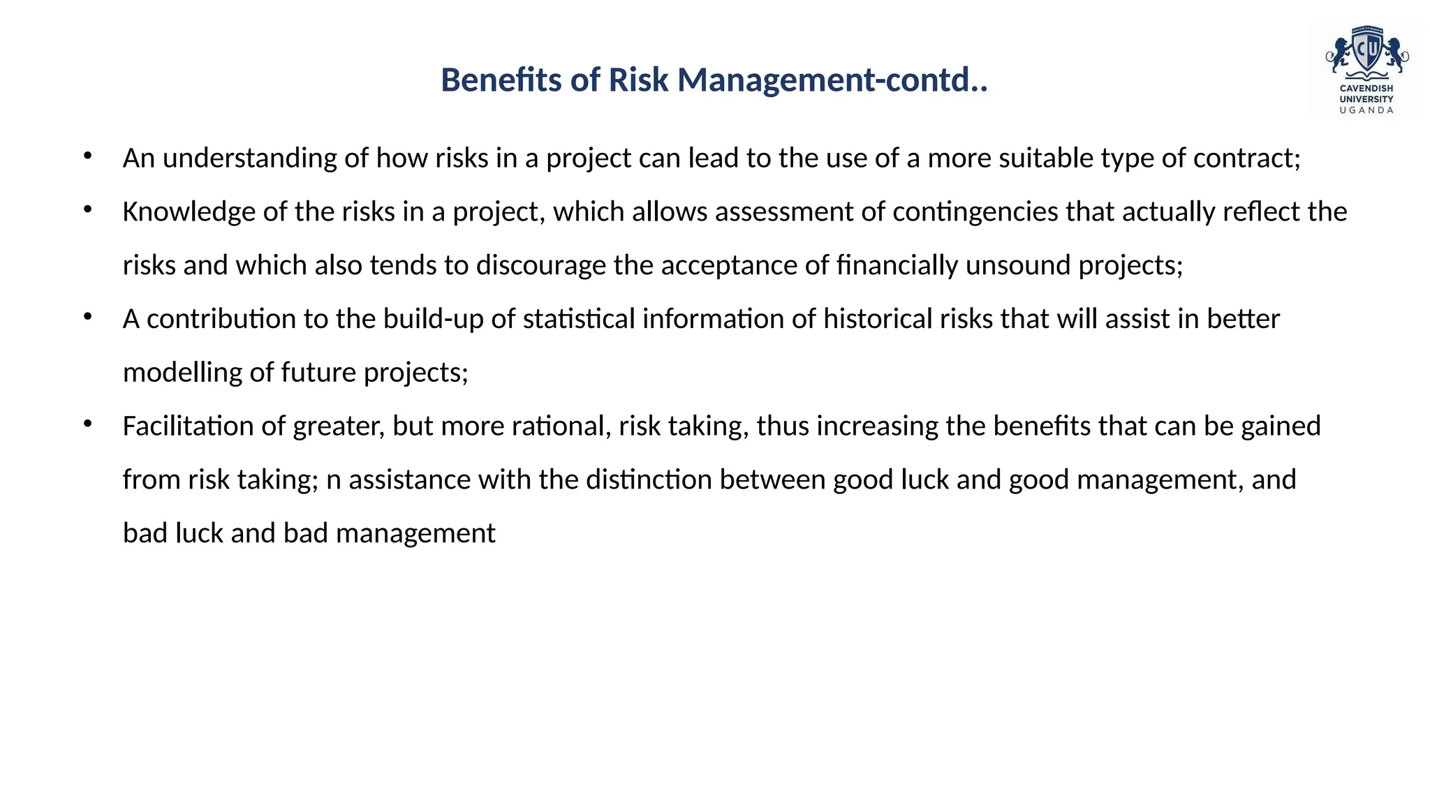 • An understanding of how risks in a project can lead to the use of a more suitable type of contract;
• Knowledge of the risks in a project, which allows assessment of contingencies that actually reflect the
risks and which also tends to discourage the acceptance of financially unsound projects;
• A contribution to the build-up of statistical information of historical risks that will assist in better
modelling of future projects;
• Facilitation of greater, but more rational, risk taking, thus increasing the benefits that can be gained
from risk taking; n assistance with the distinction between good luck and good management, and
bad luck and bad management
Benefits of Risk Management-contd..
 