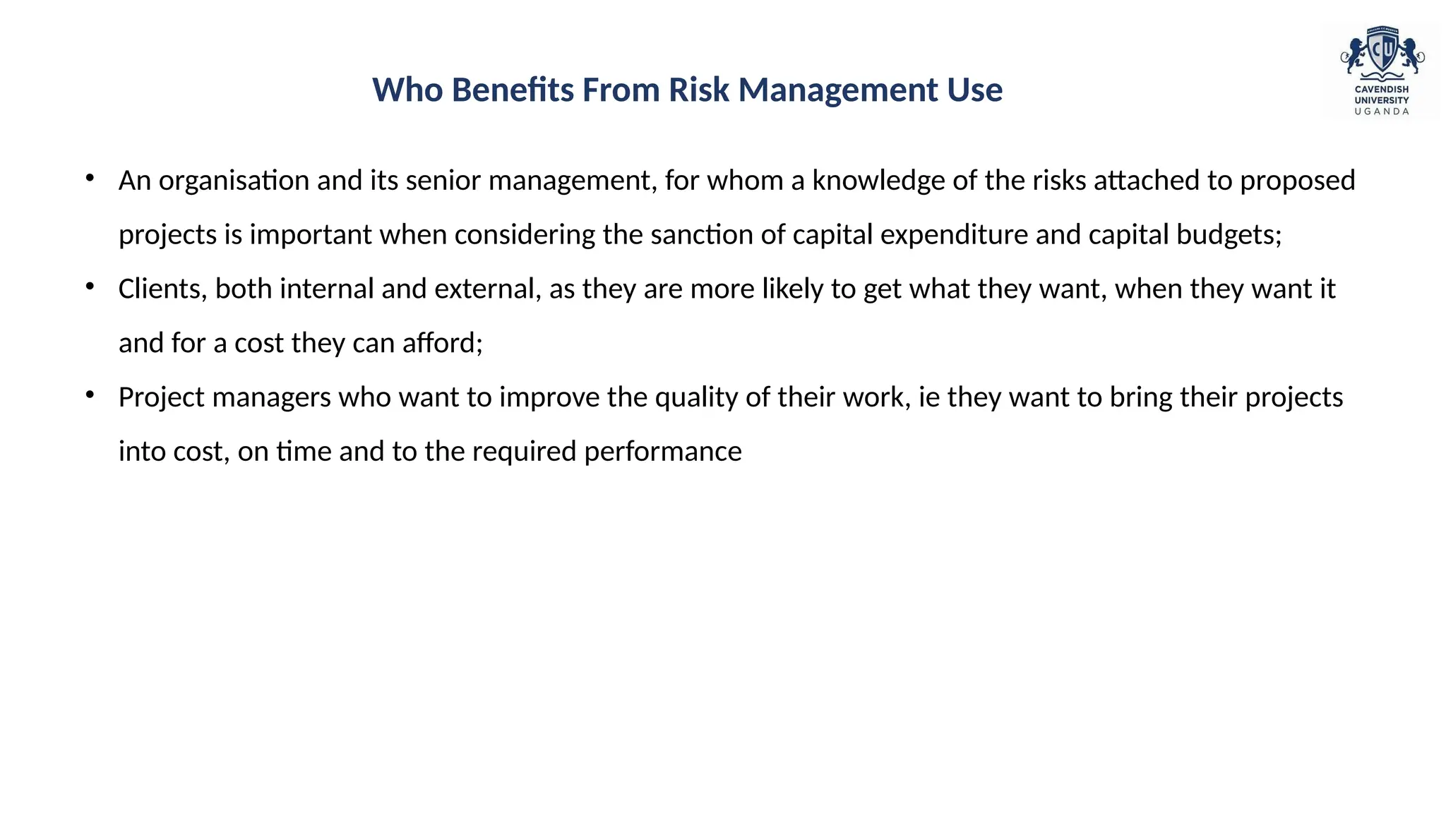 • An organisation and its senior management, for whom a knowledge of the risks attached to proposed
projects is important when considering the sanction of capital expenditure and capital budgets;
• Clients, both internal and external, as they are more likely to get what they want, when they want it
and for a cost they can afford;
• Project managers who want to improve the quality of their work, ie they want to bring their projects
into cost, on time and to the required performance
Who Benefits From Risk Management Use
 
