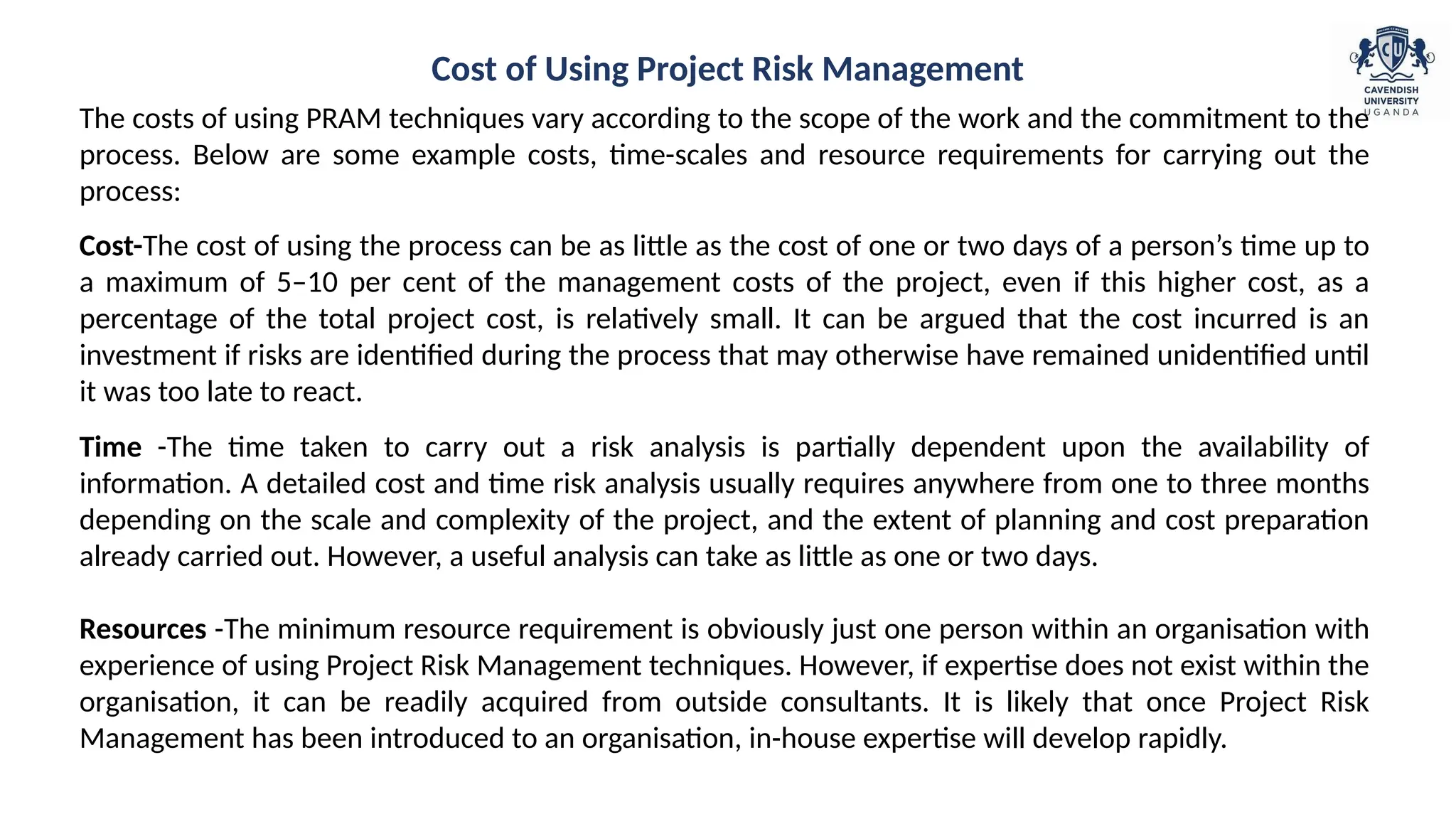 The costs of using PRAM techniques vary according to the scope of the work and the commitment to the
process. Below are some example costs, time-scales and resource requirements for carrying out the
process:
Cost-The cost of using the process can be as little as the cost of one or two days of a person’s time up to
a maximum of 5–10 per cent of the management costs of the project, even if this higher cost, as a
percentage of the total project cost, is relatively small. It can be argued that the cost incurred is an
investment if risks are identified during the process that may otherwise have remained unidentified until
it was too late to react.
Time -The time taken to carry out a risk analysis is partially dependent upon the availability of
information. A detailed cost and time risk analysis usually requires anywhere from one to three months
depending on the scale and complexity of the project, and the extent of planning and cost preparation
already carried out. However, a useful analysis can take as little as one or two days.
Resources -The minimum resource requirement is obviously just one person within an organisation with
experience of using Project Risk Management techniques. However, if expertise does not exist within the
organisation, it can be readily acquired from outside consultants. It is likely that once Project Risk
Management has been introduced to an organisation, in-house expertise will develop rapidly.
Cost of Using Project Risk Management
 