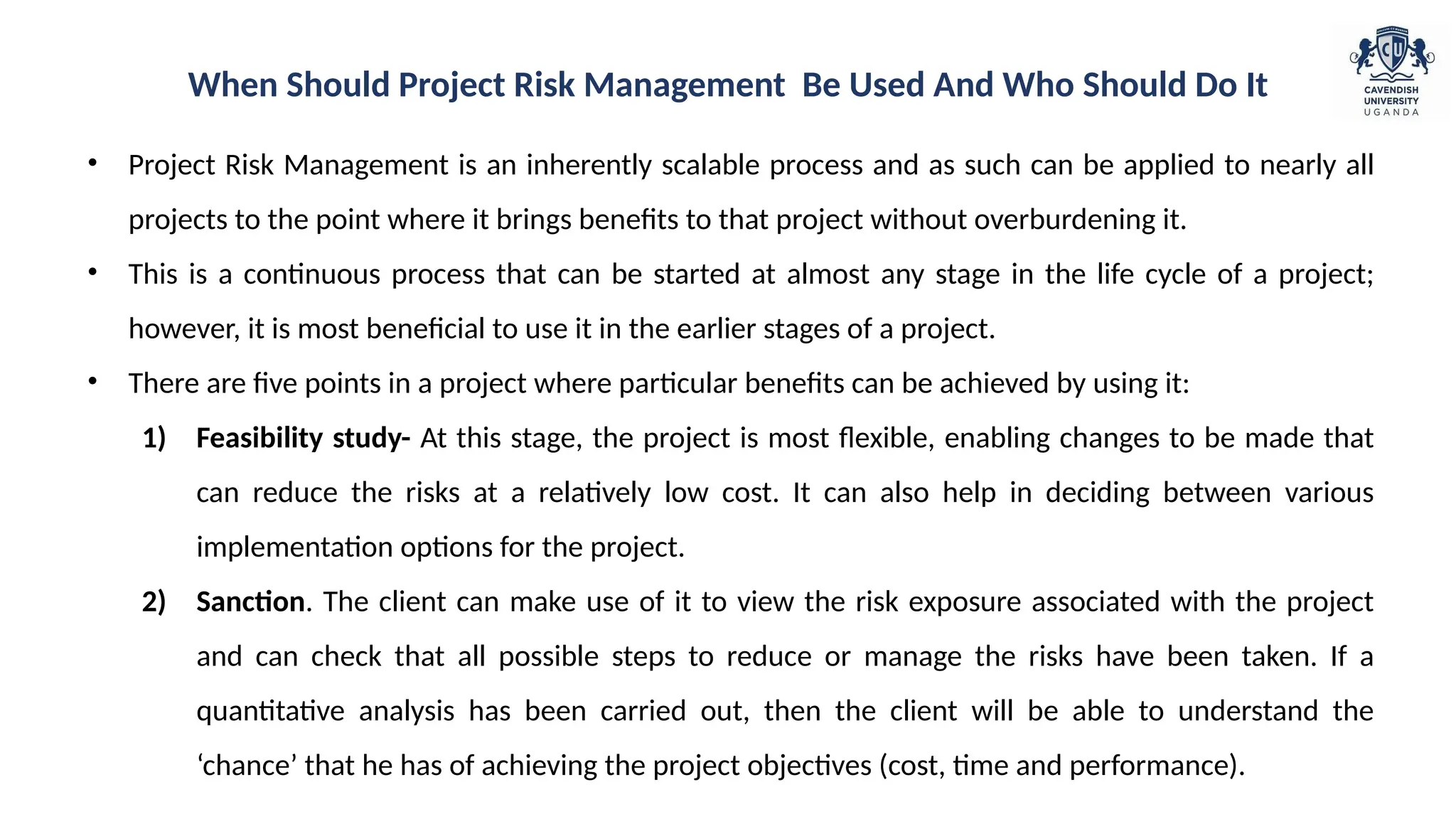 • Project Risk Management is an inherently scalable process and as such can be applied to nearly all
projects to the point where it brings benefits to that project without overburdening it.
• This is a continuous process that can be started at almost any stage in the life cycle of a project;
however, it is most beneficial to use it in the earlier stages of a project.
• There are five points in a project where particular benefits can be achieved by using it:
1) Feasibility study- At this stage, the project is most flexible, enabling changes to be made that
can reduce the risks at a relatively low cost. It can also help in deciding between various
implementation options for the project.
2) Sanction. The client can make use of it to view the risk exposure associated with the project
and can check that all possible steps to reduce or manage the risks have been taken. If a
quantitative analysis has been carried out, then the client will be able to understand the
‘chance’ that he has of achieving the project objectives (cost, time and performance).
When Should Project Risk Management Be Used And Who Should Do It
 
