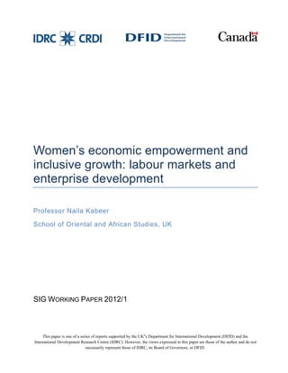 Women’s economic empowerment and 
inclusive growth: labour markets and 
enterprise development 
Professor Naila Kabeer 
School of Oriental and African Studies, UK 
SIG WORKING PAPER 2012/1 
This paper is one of a series of reports supported by the UK‟s Department for International Development (DFID) and the 
International Development Research Centre (IDRC). However, the views expressed in this paper are those of the author and do not 
necessarily represent those of IDRC, its Board of Governors, or DFID. 
 