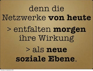 denn die
  Netzwerke von heute
   > entfalten morgen
      ihre Wirkung
        > als neue
     soziale Ebene.
Sonntag, 12. September 2010
 