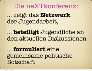 Die neXTkonferenz:
             … zeigt das Netzwerk
             der Jugendarbeit,
             … beteiligt Jugendliche an
             den aktuellen Diskussionen
             … formuliert eine
             gemeinsame politische
             Botschaft
Sonntag, 12. September 2010
 