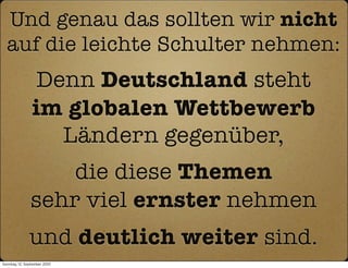 Und genau das sollten wir nicht
  auf die leichte Schulter nehmen:
                 Denn Deutschland steht
                im globalen Wettbewerb
                   Ländern gegenüber,
                   die diese Themen
               sehr viel ernster nehmen
               und deutlich weiter sind.
Sonntag, 12. September 2010
 