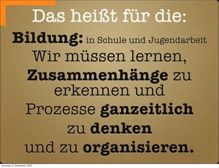 Das heißt für die:
         Bildung: in Schule und Jugendarbeit
           Wir müssen lernen,
          Zusammenhänge zu
              erkennen und
          Prozesse ganzeitlich
               zu denken
          und zu organisieren.
Sonntag, 12. September 2010
 