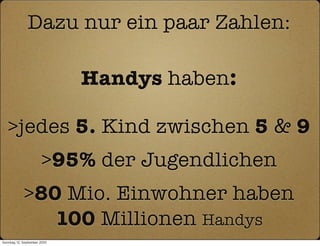 Dazu nur ein paar Zahlen:

                              Handys haben:

   >jedes 5. Kind zwischen 5 & 9
                       >95% der Jugendlichen
             >80 Mio. Einwohner haben
                100 Millionen Handys
Sonntag, 12. September 2010
 