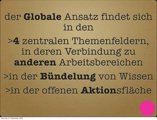 der Globale Ansatz findet sich
                in den
    >4 zentralen Themenfeldern,
       in deren Verbindung zu
     anderen Arbeitsbereichen
   >in der Bündelung von Wissen
   >in der offenen Aktionsfläche

Sonntag, 12. September 2010
 