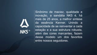 Sinônimo de maciez, qualidade e
inovação, a sandália NK5 é, há
mais de 25 anos, a melhor síntese
da essência Kenner. Unindo a
capacidade de se reinventar a cada
estação e a sua estrutura robusta,
além das cores marcantes, fazem
desse modelo um dos favoritos
entre nossos seguidores.
 
