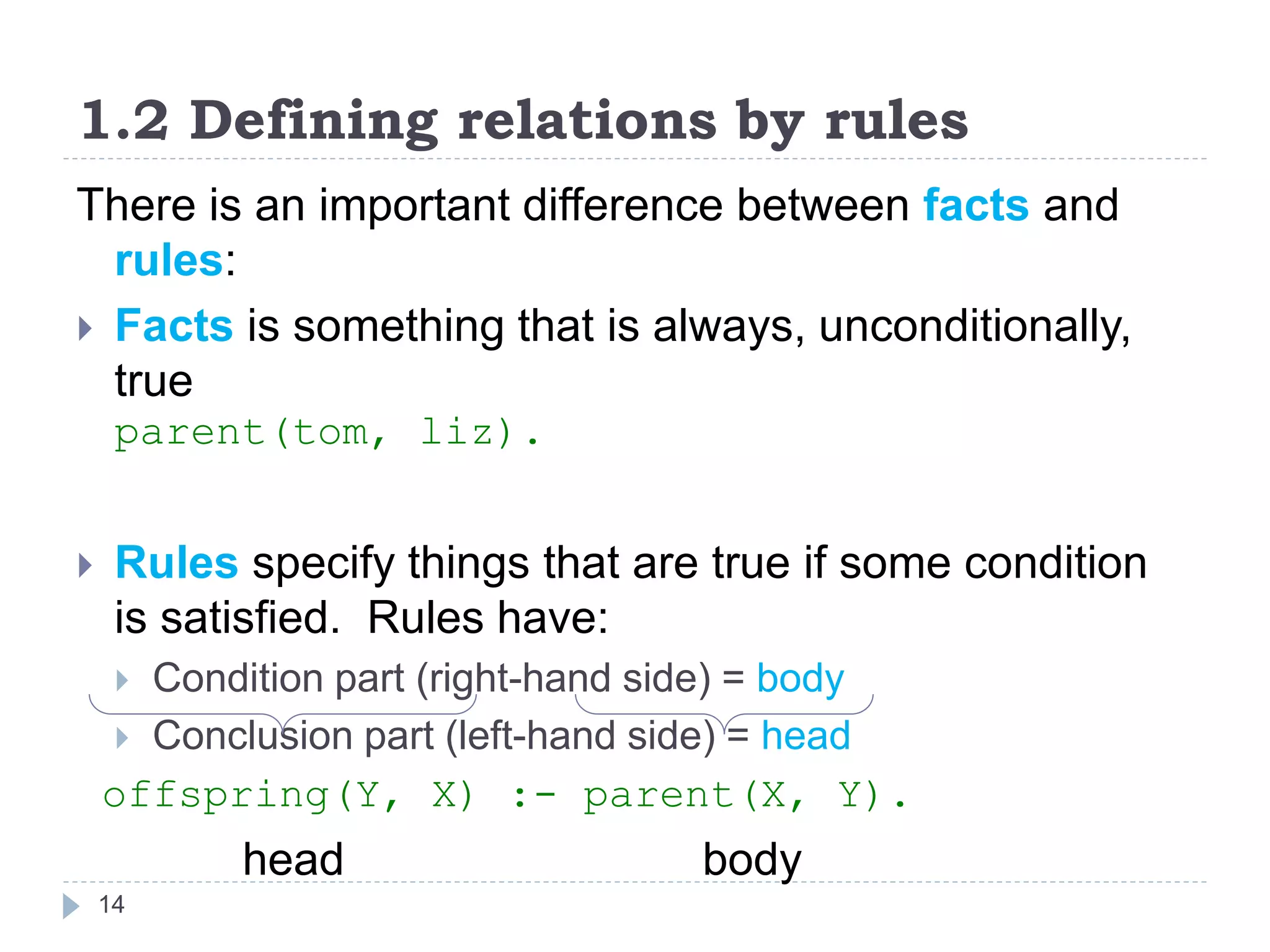 1.2 Defining relations by rules
14
There is an important difference between facts and
rules:
 Facts is something that is always, unconditionally,
true
parent(tom, liz).
 Rules specify things that are true if some condition
is satisfied. Rules have:
 Condition part (right-hand side) = body
 Conclusion part (left-hand side) = head
offspring(Y, X) :- parent(X, Y).
head body
 