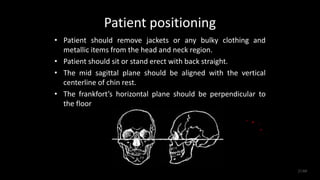 Patient positioning
• Patient should remove jackets or any bulky clothing and
metallic items from the head and neck region.
• Patient should sit or stand erect with back straight.
• The mid sagittal plane should be aligned with the vertical
centerline of chin rest.
• The frankfort’s horizontal plane should be perpendicular to
the floor
21/60
 