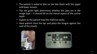 • The patient is asked to bite on the bite block with the upper
and lower incisors.
• The red guide light determines whether the jaws are in the
image layer – it should fall on the mesial aspect of the canine
tooth
• Explain to the patient how the machine works.
• Have patient close the lips and place the tongue against the
roof of the mouth.
22/60
 