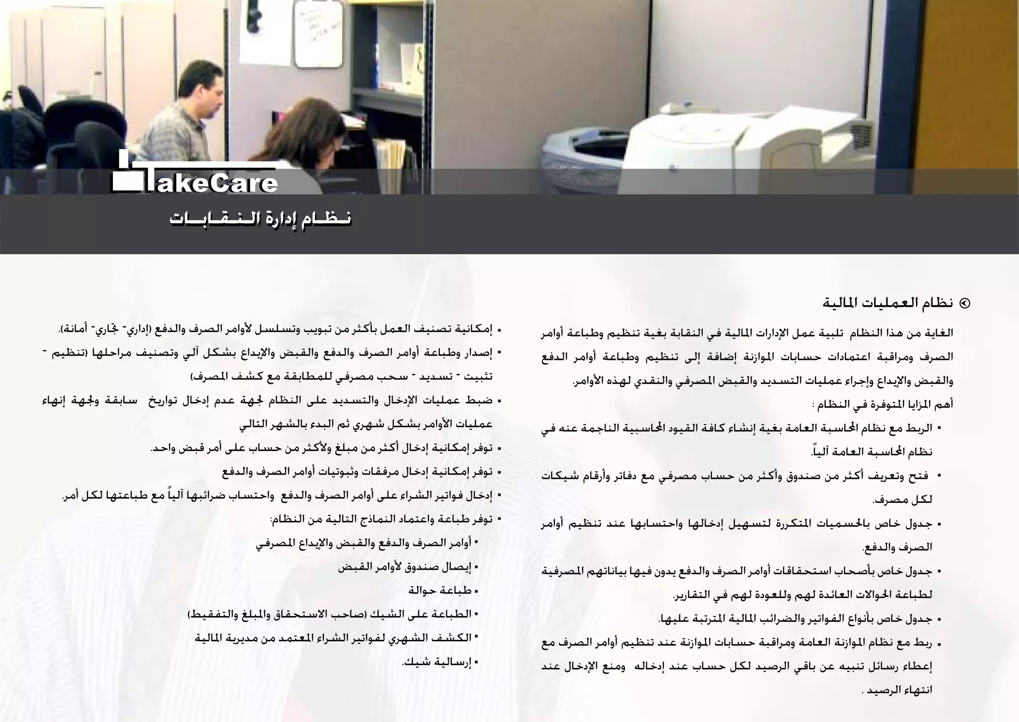 ‫ﺍﳌﺎﻟﻴﺔ‬ ‫ﺍﻟﻌﻤﻠﻴﺎﺕ‬ ‫ﻧﻈﺎﻡ‬
‫ﺃﻭﺍﻣﺮ‬ ‫ﻭﻃﺒﺎﻋﺔ‬ ‫ﺗﻨﻈﻴﻢ‬ ‫ﺑﻐﻴﺔ‬ ‫ﺍﻟﻨﻘﺎﺑﺔ‬ ‫ﻓﻲ‬ ‫ﺍﳌﺎﻟﻴﺔ‬ ‫ﺍﻹﺩﺍﺭﺍﺕ‬ ‫ﻋﻤﻞ‬ ‫ﺗﻠﺒﻴﺔ‬ ‫ﺍﻟﻨﻈﺎﻡ‬ ‫ﻫﺬﺍ‬ ‫ﻣﻦ‬ ‫ﺍﻟﻐﺎﻳﺔ‬
‫ﺍﻟﺪﻓﻊ‬ ‫ﺃﻭﺍﻣﺮ‬ ‫ﻭﻃﺒﺎﻋﺔ‬ ‫ﺗﻨﻈﻴﻢ‬ ‫ﺇﻟﻰ‬ ‫ﺇﺿﺎﻓﺔ‬ ‫ﺍﳌﻮﺍﺯﻧﺔ‬ ‫ﺣﺴﺎﺑﺎﺕ‬ ‫ﺍﻋﺘﻤﺎﺩﺍﺕ‬ ‫ﻭﻣﺮﺍﻗﺒﺔ‬ ‫ﺍﻟﺼﺮﻑ‬
.‫ﺍﻷﻭﺍﻣﺮ‬ ‫ﻟﻬﺬﻩ‬ ‫ﻭﺍﻟﻨﻘﺪﻱ‬ ‫ﺍﳌﺼﺮﻓﻲ‬ ‫ﻭﺍﻟﻘﺒﺾ‬ ‫ﺍﻟﺘﺴﺪﻳﺪ‬ ‫ﻋﻤﻠﻴﺎﺕ‬ ‫ﻭﺇﺟﺮﺍﺀ‬ ‫ﻭﺍﻹﻳﺪﺍﻉ‬ ‫ﻭﺍﻟﻘﺒﺾ‬
: ‫ﺍﻟﻨﻈﺎﻡ‬ ‫ﻓﻲ‬ ‫ﺍﳌﺘﻮﻓﺮﺓ‬ ‫ﺍﳌﺰﺍﻳﺎ‬ ‫ﺃﻫﻢ‬
‫ﻓﻲ‬ ‫ﻋﻨﻪ‬ ‫ﺍﻟﻨﺎﺟﻤﺔ‬ ‫ﺍﶈﺎﺳﺒﻴﺔ‬ ‫ﺍﻟﻘﻴﻮﺩ‬ ‫ﻛﺎﻓﺔ‬ ‫ﺇﻧﺸﺎﺀ‬ ‫ﺑﻐﻴﺔ‬ ‫ﺍﻟﻌﺎﻣﺔ‬ ‫ﺍﶈﺎﺳﺒﺔ‬ ‫ﻧﻈﺎﻡ‬ ‫ﻣﻊ‬ ‫ﺍﻟﺮﺑﻂ‬
.‫ﹰ‬‫ﺎ‬‫ﺁﻟﻴ‬ ‫ﺍﻟﻌﺎﻣﺔ‬ ‫ﺍﶈﺎﺳﺒﺔ‬ ‫ﻧﻈﺎﻡ‬
‫ﺷﻴﻜﺎﺕ‬ ‫ﻭﺃﺭﻗﺎﻡ‬ ‫ﺩﻓﺎﺗﺮ‬ ‫ﻣﻊ‬ ‫ﻣﺼﺮﻓﻲ‬ ‫ﺣﺴﺎﺏ‬ ‫ﻣﻦ‬ ‫ﻭﺃﻛﺜﺮ‬ ‫ﺻﻨﺪﻭﻕ‬ ‫ﻣﻦ‬ ‫ﺃﻛﺜﺮ‬ ‫ﻭﺗﻌﺮﻳﻒ‬ ‫ﻓﺘﺢ‬
.‫ﻣﺼﺮﻑ‬ ‫ﻟﻜﻞ‬
‫ﺃﻭﺍﻣﺮ‬ ‫ﺗﻨﻈﻴﻢ‬ ‫ﻋﻨﺪ‬ ‫ﻭﺍﺣﺘﺴﺎﺑﻬﺎ‬ ‫ﺇﺩﺧﺎﻟﻬﺎ‬ ‫ﻟﺘﺴﻬﻴﻞ‬ ‫ﺍﳌﺘﻜﺮﺭﺓ‬ ‫ﺑﺎﳊﺴﻤﻴﺎﺕ‬ ‫ﺧﺎﺹ‬ ‫ﺟﺪﻭﻝ‬
.‫ﻭﺍﻟﺪﻓﻊ‬ ‫ﺍﻟﺼﺮﻑ‬
‫ﺍﳌﺼﺮﻓﻴﺔ‬ ‫ﺑﻴﺎﻧﺎﺗﻬﻢ‬ ‫ﻓﻴﻬﺎ‬ ‫ﻳﺪﻭﻥ‬ ‫ﻭﺍﻟﺪﻓﻊ‬ ‫ﺍﻟﺼﺮﻑ‬ ‫ﺃﻭﺍﻣﺮ‬ ‫ﺍﺳﺘﺤﻘﺎﻗﺎﺕ‬ ‫ﺑﺄﺻﺤﺎﺏ‬ ‫ﺧﺎﺹ‬ ‫ﺟﺪﻭﻝ‬
.‫ﺍﻟﺘﻘﺎﺭﻳﺮ‬ ‫ﻓﻲ‬ ‫ﻟﻬﻢ‬ ‫ﻭﻟﻠﻌﻮﺩﺓ‬ ‫ﻟﻬﻢ‬ ‫ﺍﻟﻌﺎﺋﺪﺓ‬ ‫ﺍﳊﻮﺍﻻﺕ‬ ‫ﻟﻄﺒﺎﻋﺔ‬
.‫ﻋﻠﻴﻬﺎ‬ ‫ﺍﳌﺘﺮﺗﺒﺔ‬ ‫ﺍﳌﺎﻟﻴﺔ‬ ‫ﻭﺍﻟﻀﺮﺍﺋﺐ‬ ‫ﺍﻟﻔﻮﺍﺗﻴﺮ‬ ‫ﺑﺄﻧﻮﺍﻉ‬ ‫ﺧﺎﺹ‬ ‫ﺟﺪﻭﻝ‬
‫ﻣﻊ‬ ‫ﺍﻟﺼﺮﻑ‬ ‫ﺃﻭﺍﻣﺮ‬ ‫ﺗﻨﻈﻴﻢ‬ ‫ﻋﻨﺪ‬ ‫ﺍﳌﻮﺍﺯﻧﺔ‬ ‫ﺣﺴﺎﺑﺎﺕ‬ ‫ﻭﻣﺮﺍﻗﺒﺔ‬ ‫ﺍﻟﻌﺎﻣﺔ‬ ‫ﺍﳌﻮﺍﺯﻧﺔ‬ ‫ﻧﻈﺎﻡ‬ ‫ﻣﻊ‬ ‫ﺭﺑﻂ‬
‫ﻋﻨﺪ‬ ‫ﺍﻹﺩﺧﺎﻝ‬ ‫ﻭﻣﻨﻊ‬ ‫ﺇﺩﺧﺎﻟﻪ‬ ‫ﻋﻨﺪ‬ ‫ﺣﺴﺎﺏ‬ ‫ﻟﻜﻞ‬ ‫ﺍﻟﺮﺻﻴﺪ‬ ‫ﺑﺎﻗﻲ‬ ‫ﻋﻦ‬ ‫ﺗﻨﺒﻴﻪ‬ ‫ﺭﺳﺎﺋﻞ‬ ‫ﺇﻋﻄﺎﺀ‬
. ‫ﺍﻟﺮﺻﻴﺪ‬ ‫ﺍﻧﺘﻬﺎﺀ‬
.(‫ﺃﻣﺎﻧﺔ‬ –‫ﲡﺎﺭﻱ‬ –‫)ﺇﺩﺍﺭﻱ‬ ‫ﻭﺍﻟﺪﻓﻊ‬ ‫ﺍﻟﺼﺮﻑ‬ ‫ﻷﻭﺍﻣﺮ‬ ‫ﻭﺗﺴﻠﺴﻞ‬ ‫ﺗﺒﻮﻳﺐ‬ ‫ﻣﻦ‬ ‫ﺑﺄﻛﺜﺮ‬ ‫ﺍﻟﻌﻤﻞ‬ ‫ﺗﺼﻨﻴﻒ‬ ‫ﺇﻣﻜﺎﻧﻴﺔ‬
– ‫)ﺗﻨﻈﻴﻢ‬ ‫ﻣﺮﺍﺣﻠﻬﺎ‬ ‫ﻭﺗﺼﻨﻴﻒ‬ ‫ﺁﻟﻲ‬ ‫ﺑﺸﻜﻞ‬ ‫ﻭﺍﻹﻳﺪﺍﻉ‬ ‫ﻭﺍﻟﻘﺒﺾ‬ ‫ﻭﺍﻟﺪﻓﻊ‬ ‫ﺍﻟﺼﺮﻑ‬ ‫ﺃﻭﺍﻣﺮ‬ ‫ﻭﻃﺒﺎﻋﺔ‬ ‫ﺇﺻﺪﺍﺭ‬
(‫ﺍﳌﺼﺮﻑ‬ ‫ﻛﺸﻒ‬ ‫ﻣﻊ‬ ‫ﻟﻠﻤﻄﺎﺑﻘﺔ‬ ‫ﻣﺼﺮﻓﻲ‬ ‫ﺳﺤﺐ‬ – ‫ﺗﺴﺪﻳﺪ‬ – ‫ﺗﺜﺒﻴﺖ‬
‫ﺇﻧﻬﺎﺀ‬ ‫ﻭﳉﻬﺔ‬ ‫ﺳﺎﺑﻘﺔ‬ ‫ﺗﻮﺍﺭﻳﺦ‬ ‫ﺇﺩﺧﺎﻝ‬ ‫ﻋﺪﻡ‬ ‫ﳉﻬﺔ‬ ‫ﺍﻟﻨﻈﺎﻡ‬ ‫ﻋﻠﻰ‬ ‫ﻭﺍﻟﺘﺴﺪﻳﺪ‬ ‫ﺍﻹﺩﺧﺎﻝ‬ ‫ﻋﻤﻠﻴﺎﺕ‬ ‫ﺿﺒﻂ‬
‫ﺍﻟﺘﺎﻟﻲ‬ ‫ﺑﺎﻟﺸﻬﺮ‬ ‫ﺍﻟﺒﺪﺀ‬ ‫ﺛﻢ‬ ‫ﺷﻬﺮﻱ‬ ‫ﺑﺸﻜﻞ‬ ‫ﺍﻷﻭﺍﻣﺮ‬ ‫ﻋﻤﻠﻴﺎﺕ‬
.‫ﻭﺍﺣﺪ‬ ‫ﻗﺒﺾ‬ ‫ﺃﻣﺮ‬ ‫ﻋﻠﻰ‬ ‫ﺣﺴﺎﺏ‬ ‫ﻣﻦ‬ ‫ﻭﻷﻛﺜﺮ‬ ‫ﻣﺒﻠﻎ‬ ‫ﻣﻦ‬ ‫ﺃﻛﺜﺮ‬ ‫ﺇﺩﺧﺎﻝ‬ ‫ﺇﻣﻜﺎﻧﻴﺔ‬ ‫ﺗﻮﻓﺮ‬
‫ﻭﺍﻟﺪﻓﻊ‬ ‫ﺍﻟﺼﺮﻑ‬ ‫ﺃﻭﺍﻣﺮ‬ ‫ﻭﺛﺒﻮﺗﻴﺎﺕ‬ ‫ﻣﺮﻓﻘﺎﺕ‬ ‫ﺇﺩﺧﺎﻝ‬ ‫ﺇﻣﻜﺎﻧﻴﺔ‬ ‫ﺗﻮﻓﺮ‬
.‫ﺃﻣﺮ‬ ‫ﻟﻜﻞ‬ ‫ﻃﺒﺎﻋﺘﻬﺎ‬ ‫ﻣﻊ‬ ‫ﹰ‬‫ﺎ‬‫ﺁﻟﻴ‬ ‫ﺿﺮﺍﺋﺒﻬﺎ‬ ‫ﻭﺍﺣﺘﺴﺎﺏ‬ ‫ﻭﺍﻟﺪﻓﻊ‬ ‫ﺍﻟﺼﺮﻑ‬ ‫ﺃﻭﺍﻣﺮ‬ ‫ﻋﻠﻰ‬ ‫ﺍﻟﺸﺮﺍﺀ‬ ‫ﻓﻮﺍﺗﻴﺮ‬ ‫ﺇﺩﺧﺎﻝ‬
:‫ﺍﻟﻨﻈﺎﻡ‬ ‫ﻣﻦ‬ ‫ﺍﻟﺘﺎﻟﻴﺔ‬ ‫ﺍﻟﻨﻤﺎﺫﺝ‬ ‫ﻭﺍﻋﺘﻤﺎﺩ‬ ‫ﻃﺒﺎﻋﺔ‬ ‫ﺗﻮﻓﺮ‬
‫ﺍﳌﺼﺮﻓﻲ‬ ‫ﻭﺍﻹﻳﺪﺍﻉ‬ ‫ﻭﺍﻟﻘﺒﺾ‬ ‫ﻭﺍﻟﺪﻓﻊ‬ ‫ﺍﻟﺼﺮﻑ‬ ‫ﺃﻭﺍﻣﺮ‬
‫ﺍﻟﻘﺒﺾ‬ ‫ﻷﻭﺍﻣﺮ‬ ‫ﺻﻨﺪﻭﻕ‬ ‫ﺇﻳﺼﺎﻝ‬
‫ﺣﻮﺍﻟﺔ‬ ‫ﻃﺒﺎﻋﺔ‬
(‫ﻭﺍﻟﺘﻔﻘﻴﻂ‬ ‫ﻭﺍﳌﺒﻠﻎ‬ ‫ﺍﻻﺳﺘﺤﻘﺎﻕ‬ ‫)ﺻﺎﺣﺐ‬ ‫ﺍﻟﺸﻴﻚ‬ ‫ﻋﻠﻰ‬ ‫ﺍﻟﻄﺒﺎﻋﺔ‬
‫ﺍﳌﺎﻟﻴﺔ‬ ‫ﻣﺪﻳﺮﻳﺔ‬ ‫ﻣﻦ‬ ‫ﺍﳌﻌﺘﻤﺪ‬ ‫ﺍﻟﺸﺮﺍﺀ‬ ‫ﻟﻔﻮﺍﺗﻴﺮ‬ ‫ﺍﻟﺸﻬﺮﻱ‬ ‫ﺍﻟﻜﺸﻒ‬
.‫ﺷﻴﻚ‬ ‫ﺇﺭﺳﺎﻟﻴﺔ‬
‫ﺍﻟـﻨـﻘـﺎﺑــﺎﺕ‬ ‫ﺇﺩﺍﺭﺓ‬ ‫ﻧـﻈـﺎﻡ‬‫ﺍﻟـﻨـﻘـﺎﺑــﺎﺕ‬ ‫ﺇﺩﺍﺭﺓ‬ ‫ﻧـﻈـﺎﻡ‬
akeCare
 