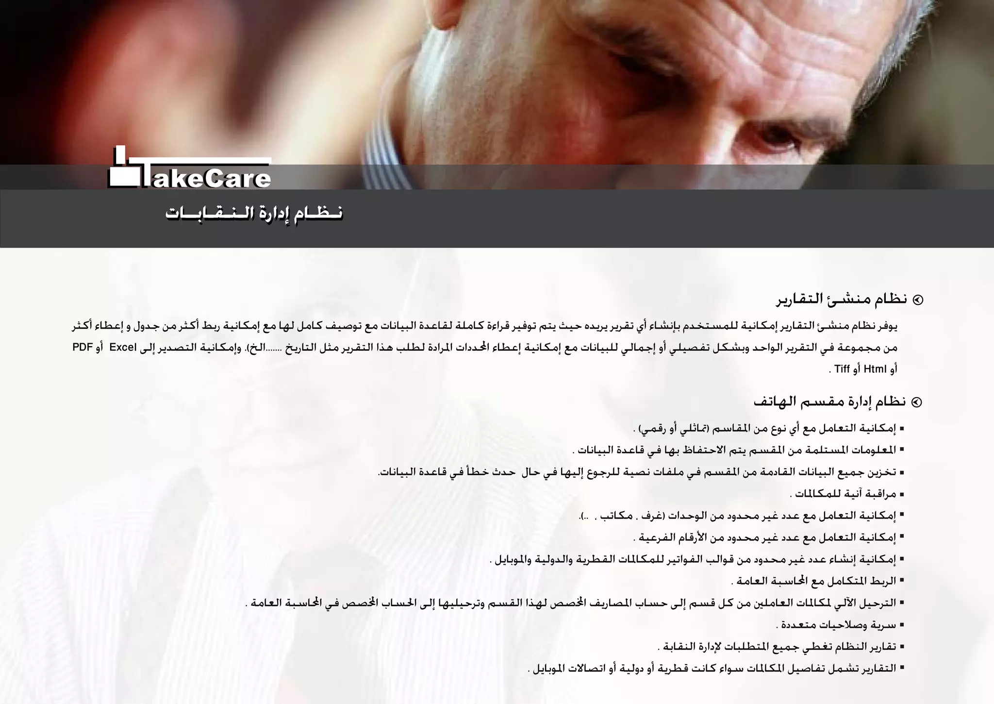 ‫ﺃﻛﺜﺮ‬ ‫ﺇﻋﻄﺎﺀ‬ ‫ﻭ‬ ‫ﺟﺪﻭﻝ‬ ‫ﻣﻦ‬ ‫ﺃﻛﺜﺮ‬ ‫ﺭﺑﻂ‬ ‫ﺇﻣﻜﺎﻧﻴﺔ‬ ‫ﻣﻊ‬ ‫ﻟﻬﺎ‬ ‫ﻛﺎﻣﻞ‬ ‫ﺗﻮﺻﻴﻒ‬ ‫ﻣﻊ‬ ‫ﺍﻟﺒﻴﺎﻧﺎﺕ‬ ‫ﻟﻘﺎﻋﺪﺓ‬ ‫ﻛﺎﻣﻠﺔ‬ ‫ﻗﺮﺍﺀﺓ‬ ‫ﺗﻮﻓﻴﺮ‬ ‫ﻳﺘﻢ‬ ‫ﺣﻴﺚ‬ ‫ﻳﺮﻳﺪﻩ‬ ‫ﺗﻘﺮﻳﺮ‬ ‫ﺃﻱ‬ ‫ﺑﺈﻧﺸﺎﺀ‬ ‫ﻟﻠﻤﺴﺘﺨﺪﻡ‬ ‫ﺇﻣﻜﺎﻧﻴﺔ‬ ‫ﺍﻟﺘﻘﺎﺭﻳﺮ‬ ‫ﻣﻨﺸﺊ‬ ‫ﻧﻈﺎﻡ‬ ‫ﻳﻮﻓﺮ‬
PDF ‫ﺃﻭ‬ Excel ‫ﺇﻟﻰ‬ ‫ﺍﻟﺘﺼﺪﻳﺮ‬ ‫ﻭﺇﻣﻜﺎﻧﻴﺔ‬ .(‫.......ﺍﻟﺦ‬ ‫ﺍﻟﺘﺎﺭﻳﺦ‬ ‫ﻣﺜﻞ‬ ‫ﺍﻟﺘﻘﺮﻳﺮ‬ ‫ﻫﺬﺍ‬ ‫ﻟﻄﻠﺐ‬ ‫ﺍﳌﺮﺍﺩﺓ‬ ‫ﺍﶈﺪﺩﺍﺕ‬ ‫ﺇﻋﻄﺎﺀ‬ ‫ﺇﻣﻜﺎﻧﻴﺔ‬ ‫ﻣﻊ‬ ‫ﻟﻠﺒﻴﺎﻧﺎﺕ‬ ‫ﺇﺟﻤﺎﻟﻲ‬ ‫ﺃﻭ‬ ‫ﺗﻔﺼﻴﻠﻲ‬ ‫ﻭﺑﺸﻜﻞ‬ ‫ﺍﻟﻮﺍﺣﺪ‬ ‫ﺍﻟﺘﻘﺮﻳﺮ‬ ‫ﻓﻲ‬ ‫ﻣﺠﻤﻮﻋﺔ‬ ‫ﻣﻦ‬
. Tiff ‫ﺃﻭ‬ Html ‫ﺃﻭ‬
‫ﺍﻟﺘﻘﺎﺭﻳﺮ‬ ‫ﻣﻨﺸﺊ‬ ‫ﻧﻈﺎﻡ‬
. (‫ﺭﻗﻤﻲ‬ ‫ﺃﻭ‬ ‫)ﲤﺎﺛﻠﻲ‬ ‫ﺍﳌﻘﺎﺳﻢ‬ ‫ﻣﻦ‬ ‫ﻧﻮﻉ‬ ‫ﺃﻱ‬ ‫ﻣﻊ‬ ‫ﺍﻟﺘﻌﺎﻣﻞ‬ ‫ﺇﻣﻜﺎﻧﻴﺔ‬
. ‫ﺍﻟﺒﻴﺎﻧﺎﺕ‬ ‫ﻗﺎﻋﺪﺓ‬ ‫ﻓﻲ‬ ‫ﺑﻬﺎ‬ ‫ﺍﻻﺣﺘﻔﺎﻅ‬ ‫ﻳﺘﻢ‬ ‫ﺍﳌﻘﺴﻢ‬ ‫ﻣﻦ‬ ‫ﺍﳌﺴﺘﻠﻤﺔ‬ ‫ﺍﳌﻌﻠﻮﻣﺎﺕ‬
.‫ﺍﻟﺒﻴﺎﻧﺎﺕ‬ ‫ﻗﺎﻋﺪﺓ‬ ‫ﻓﻲ‬ ‫ﺧﻄﺄ‬ ‫ﺣﺪﺙ‬ ‫ﺣﺎﻝ‬ ‫ﻓﻲ‬ ‫ﺇﻟﻴﻬﺎ‬ ‫ﻟﻠﺮﺟﻮﻉ‬ ‫ﻧﺼﻴﺔ‬ ‫ﻣﻠﻔﺎﺕ‬ ‫ﻓﻲ‬ ‫ﺍﳌﻘﺴﻢ‬ ‫ﻣﻦ‬ ‫ﺍﻟﻘﺎﺩﻣﺔ‬ ‫ﺍﻟﺒﻴﺎﻧﺎﺕ‬ ‫ﺟﻤﻴﻊ‬ ‫ﺗﺨﺰﻳﻦ‬
. ‫ﻟﻠﻤﻜﺎﳌﺎﺕ‬ ‫ﺁﻧﻴﺔ‬ ‫ﻣﺮﺍﻗﺒﺔ‬
.(.. ، ‫ﻣﻜﺎﺗﺐ‬ ، ‫)ﻏﺮﻑ‬ ‫ﺍﻟﻮﺣﺪﺍﺕ‬ ‫ﻣﻦ‬ ‫ﻣﺤﺪﻭﺩ‬ ‫ﻏﻴﺮ‬ ‫ﻋﺪﺩ‬ ‫ﻣﻊ‬ ‫ﺍﻟﺘﻌﺎﻣﻞ‬ ‫ﺇﻣﻜﺎﻧﻴﺔ‬
. ‫ﺍﻟﻔﺮﻋﻴﺔ‬ ‫ﺍﻷﺭﻗﺎﻡ‬ ‫ﻣﻦ‬ ‫ﻣﺤﺪﻭﺩ‬ ‫ﻏﻴﺮ‬ ‫ﻋﺪﺩ‬ ‫ﻣﻊ‬ ‫ﺍﻟﺘﻌﺎﻣﻞ‬ ‫ﺇﻣﻜﺎﻧﻴﺔ‬
. ‫ﻭﺍﳌﻮﺑﺎﻳﻞ‬ ‫ﻭﺍﻟﺪﻭﻟﻴﺔ‬ ‫ﺍﻟﻘﻄﺮﻳﺔ‬ ‫ﻟﻠﻤﻜﺎﳌﺎﺕ‬ ‫ﺍﻟﻔﻮﺍﺗﻴﺮ‬ ‫ﻗﻮﺍﻟﺐ‬ ‫ﻣﻦ‬ ‫ﻣﺤﺪﻭﺩ‬ ‫ﻏﻴﺮ‬ ‫ﻋﺪﺩ‬ ‫ﺇﻧﺸﺎﺀ‬ ‫ﺇﻣﻜﺎﻧﻴﺔ‬
. ‫ﺍﻟﻌﺎﻣﺔ‬ ‫ﺍﶈﺎﺳﺒﺔ‬ ‫ﻣﻊ‬ ‫ﺍﳌﺘﻜﺎﻣﻞ‬ ‫ﺍﻟﺮﺑﻂ‬
. ‫ﺍﻟﻌﺎﻣﺔ‬ ‫ﺍﶈﺎﺳﺒﺔ‬ ‫ﻓﻲ‬ ‫ﺻﺺ‬‫ﺍ‬ ‫ﺍﳊﺴﺎﺏ‬ ‫ﺇﻟﻰ‬ ‫ﻭﺗﺮﺣﻴﻠﻴﻬﺎ‬ ‫ﺍﻟﻘﺴﻢ‬ ‫ﻟﻬﺬﺍ‬ ‫ﺻﺺ‬‫ﺍ‬ ‫ﺍﳌﺼﺎﺭﻳﻒ‬ ‫ﺣﺴﺎﺏ‬ ‫ﺇﻟﻰ‬ ‫ﻗﺴﻢ‬ ‫ﻛﻞ‬ ‫ﻣﻦ‬ ‫ﺍﻟﻌﺎﻣﻠﲔ‬ ‫ﳌﻜﺎﳌﺎﺕ‬ ‫ﺍﻵﻟﻲ‬ ‫ﺍﻟﺘﺮﺣﻴﻞ‬
. ‫ﻣﺘﻌﺪﺩﺓ‬ ‫ﻭﺻﻼﺣﻴﺎﺕ‬ ‫ﺳﺮﻳﺔ‬
. ‫ﺍﻟﻨﻘﺎﺑﺔ‬ ‫ﻹﺩﺍﺭﺓ‬ ‫ﺍﳌﺘﻄﻠﺒﺎﺕ‬ ‫ﺟﻤﻴﻊ‬ ‫ﺗﻐﻄﻲ‬ ‫ﺍﻟﻨﻈﺎﻡ‬ ‫ﺗﻘﺎﺭﻳﺮ‬
. ‫ﺍﳌﻮﺑﺎﻳﻞ‬ ‫ﺍﺗﺼﺎﻻﺕ‬ ‫ﺃﻭ‬ ‫ﺩﻭﻟﻴﺔ‬ ‫ﺃﻭ‬ ‫ﻗﻄﺮﻳﺔ‬ ‫ﻛﺎﻧﺖ‬ ‫ﺳﻮﺍﺀ‬ ‫ﺍﳌﻜﺎﳌﺎﺕ‬ ‫ﺗﻔﺎﺻﻴﻞ‬ ‫ﺗﺸﻤﻞ‬ ‫ﺍﻟﺘﻘﺎﺭﻳﺮ‬
‫ﺍﻟﻬﺎﺗﻒ‬ ‫ﻣﻘﺴﻢ‬ ‫ﺇﺩﺍﺭﺓ‬ ‫ﻧﻈﺎﻡ‬
‫ﺍﻟـﻨـﻘـﺎﺑــﺎﺕ‬ ‫ﺇﺩﺍﺭﺓ‬ ‫ﻧـﻈـﺎﻡ‬‫ﺍﻟـﻨـﻘـﺎﺑــﺎﺕ‬ ‫ﺇﺩﺍﺭﺓ‬ ‫ﻧـﻈـﺎﻡ‬
akeCare
 
