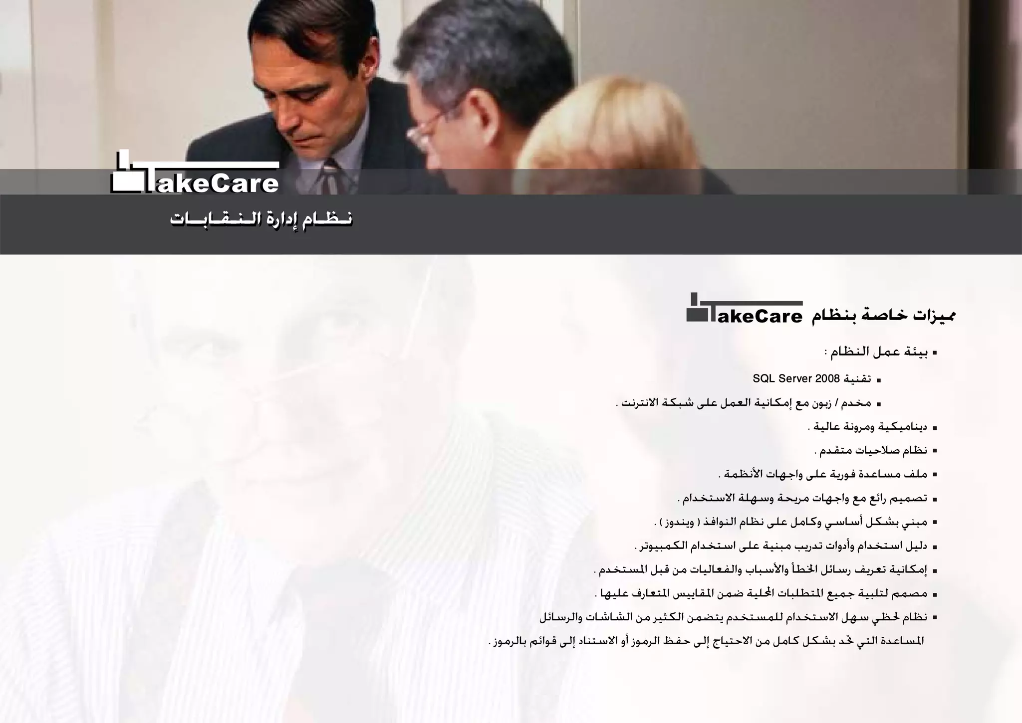 : ‫ﺍﻟﻨﻈﺎﻡ‬ ‫ﻋﻤﻞ‬ ‫ﺑﻴﺌﺔ‬
‫ﺑﻨﻈﺎﻡ‬ ‫ﺧﺎﺻﺔ‬ ‫ﳑﻴﺰﺍﺕ‬akeCare
SQL Server 2008 ‫ﺗﻘﻨﻴﺔ‬
. ‫ﺍﻻﻧﺘﺮﻧﺖ‬ ‫ﺷﺒﻜﺔ‬ ‫ﻋﻠﻰ‬ ‫ﺍﻟﻌﻤﻞ‬ ‫ﺇﻣﻜﺎﻧﻴﺔ‬ ‫ﻣﻊ‬ ‫ﺯﺑﻮﻥ‬ / ‫ﻣﺨﺪﻡ‬
. ‫ﻋﺎﻟﻴﺔ‬ ‫ﻭﻣﺮﻭﻧﺔ‬ ‫ﺩﻳﻨﺎﻣﻴﻜﻴﺔ‬
. ‫ﻣﺘﻘﺪﻡ‬ ‫ﺻﻼﺣﻴﺎﺕ‬ ‫ﻧﻈﺎﻡ‬
. ‫ﺍﻷﻧﻈﻤﺔ‬ ‫ﻭﺍﺟﻬﺎﺕ‬ ‫ﻋﻠﻰ‬ ‫ﻓﻮﺭﻳﺔ‬ ‫ﻣﺴﺎﻋﺪﺓ‬ ‫ﻣﻠﻒ‬
. ‫ﺍﻻﺳﺘﺨﺪﺍﻡ‬ ‫ﻭﺳﻬﻠﺔ‬ ‫ﻣﺮﻳﺤﺔ‬ ‫ﻭﺍﺟﻬﺎﺕ‬ ‫ﻣﻊ‬ ‫ﺭﺍﺋﻊ‬ ‫ﺗﺼﻤﻴﻢ‬
. ( ‫ﻭﻳﻨﺪﻭﺯ‬ ) ‫ﺍﻟﻨﻮﺍﻓﺬ‬ ‫ﻧﻈﺎﻡ‬ ‫ﻋﻠﻰ‬ ‫ﻭﻛﺎﻣﻞ‬ ‫ﺃﺳﺎﺳﻲ‬ ‫ﺑﺸﻜﻞ‬ ‫ﻣﺒﻨﻲ‬
. ‫ﺍﻟﻜﻤﺒﻴﻮﺗﺮ‬ ‫ﺍﺳﺘﺨﺪﺍﻡ‬ ‫ﻋﻠﻰ‬ ‫ﻣﺒﻨﻴﺔ‬ ‫ﺗﺪﺭﻳﺐ‬ ‫ﻭﺃﺩﻭﺍﺕ‬ ‫ﺍﺳﺘﺨﺪﺍﻡ‬ ‫ﺩﻟﻴﻞ‬
. ‫ﺍﳌﺴﺘﺨﺪﻡ‬ ‫ﻗﺒﻞ‬ ‫ﻣﻦ‬ ‫ﻭﺍﻟﻔﻌﺎﻟﻴﺎﺕ‬ ‫ﻭﺍﻷﺳﺒﺎﺏ‬ ‫ﺍﳋﻄﺄ‬ ‫ﺭﺳﺎﺋﻞ‬ ‫ﺗﻌﺮﻳﻒ‬ ‫ﺇﻣﻜﺎﻧﻴﺔ‬
. ‫ﻋﻠﻴﻬﺎ‬ ‫ﺍﳌﺘﻌﺎﺭﻑ‬ ‫ﺍﳌﻘﺎﻳﻴﺲ‬ ‫ﺿﻤﻦ‬ ‫ﺍﶈﻠﻴﺔ‬ ‫ﺍﳌﺘﻄﻠﺒﺎﺕ‬ ‫ﺟﻤﻴﻊ‬ ‫ﻟﺘﻠﺒﻴﺔ‬ ‫ﻣﺼﻤﻢ‬
‫ﻭﺍﻟﺮﺳﺎﺋﻞ‬ ‫ﺍﻟﺸﺎﺷﺎﺕ‬ ‫ﻣﻦ‬ ‫ﺍﻟﻜﺜﻴﺮ‬ ‫ﻳﺘﻀﻤﻦ‬ ‫ﻟﻠﻤﺴﺘﺨﺪﻡ‬ ‫ﺍﻻﺳﺘﺨﺪﺍﻡ‬ ‫ﺳﻬﻞ‬ ‫ﳊﻈﻲ‬ ‫ﻧﻈﺎﻡ‬
. ‫ﺑﺎﻟﺮﻣﻮﺯ‬ ‫ﻗﻮﺍﺋﻢ‬ ‫ﺇﻟﻰ‬ ‫ﺍﻻﺳﺘﻨﺎﺩ‬ ‫ﺃﻭ‬ ‫ﺍﻟﺮﻣﻮﺯ‬ ‫ﺣﻔﻆ‬ ‫ﺇﻟﻰ‬ ‫ﺍﻻﺣﺘﻴﺎﺝ‬ ‫ﻣﻦ‬ ‫ﻛﺎﻣﻞ‬ ‫ﺑﺸﻜﻞ‬ ‫ﲢﺪ‬ ‫ﺍﻟﺘﻲ‬ ‫ﺍﳌﺴﺎﻋﺪﺓ‬
‫ﺍﻟـﻨـﻘـﺎﺑــﺎﺕ‬ ‫ﺇﺩﺍﺭﺓ‬ ‫ﻧـﻈـﺎﻡ‬‫ﺍﻟـﻨـﻘـﺎﺑــﺎﺕ‬ ‫ﺇﺩﺍﺭﺓ‬ ‫ﻧـﻈـﺎﻡ‬
akeCare
 