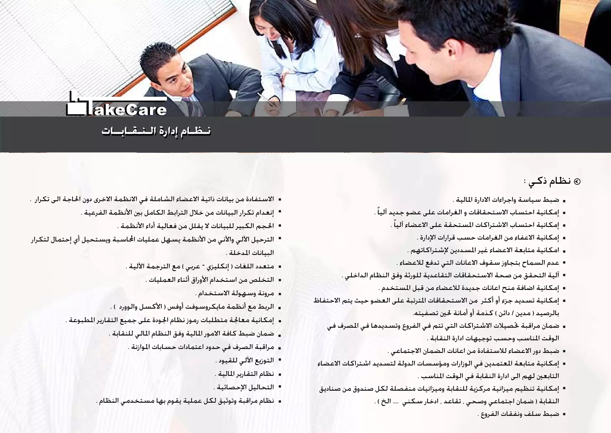 . ‫ﺗﻜﺮﺍﺭ‬ ‫ﺍﻟﻰ‬ ‫ﺍﳊﺎﺟﺔ‬ ‫ﺩﻭﻥ‬ ‫ﺍﻻﺧﺮﻯ‬ ‫ﺍﻻﻧﻈﻤﺔ‬ ‫ﻓﻲ‬ ‫ﺍﻟﺸﺎﻣﻠﺔ‬ ‫ﺍﻻﻋﻀﺎﺀ‬ ‫ﺫﺍﺗﻴﺔ‬ ‫ﺑﻴﺎﻧﺎﺕ‬ ‫ﻣﻦ‬ ‫ﺍﻻﺳﺘﻔﺎﺩﺓ‬
. ‫ﺍﻟﻔﺮﻋﻴﺔ‬ ‫ﺍﻷﻧﻈﻤﺔ‬ ‫ﺑﲔ‬ ‫ﺍﻟﻜﺎﻣﻞ‬ ‫ﺍﻟﺘﺮﺍﺑﻂ‬ ‫ﺧﻼﻝ‬ ‫ﻣﻦ‬ ‫ﺍﻟﺒﻴﺎﻧﺎﺕ‬ ‫ﺗﻜﺮﺍﺭ‬ ‫ﺇﻧﻌﺪﺍﻡ‬
. ‫ﺍﻷﻧﻈﻤﺔ‬ ‫ﺃﺩﺍﺀ‬ ‫ﻓﻌﺎﻟﻴﺔ‬ ‫ﻣﻦ‬ ‫ﻳﻘﻠﻞ‬ ‫ﻻ‬ ‫ﻟﻠﺒﻴﺎﻧﺎﺕ‬ ‫ﺍﻟﻜﺒﻴﺮ‬ ‫ﺍﳊﺠﻢ‬
‫ﻟﺘﻜﺮﺍﺭ‬ ‫ﺇﺣﺘﻤﺎﻝ‬ ‫ﺃﻱ‬ ‫ﻭﻳﺴﺘﺤﻴﻞ‬ ‫ﺍﶈﺎﺳﺒﺔ‬ ‫ﻋﻤﻠﻴﺎﺕ‬ ‫ﻳﺴﻬﻞ‬ ‫ﺍﻷﻧﻈﻤﺔ‬ ‫ﻣﻦ‬ ‫ﻭﺍﻵﻧﻲ‬ ‫ﺍﻵﻟﻲ‬ ‫ﺍﻟﺘﺮﺣﻴﻞ‬
. ‫ﺍﳌﺪﺧﻠﺔ‬ ‫ﺍﻟﺒﻴﺎﻧﺎﺕ‬
. ‫ﺍﻵﻟﻴﺔ‬ ‫ﺍﻟﺘﺮﺟﻤﺔ‬ ‫ﻣﻊ‬ ( ‫ﻋﺮﺑﻲ‬ – ‫ﺇﻧﻜﻠﻴﺰﻱ‬ ) ‫ﺍﻟﻠﻐﺎﺕ‬ ‫ﻣﺘﻌﺪﺩ‬
. ‫ﺍﻟﻌﻤﻠﻴﺎﺕ‬ ‫ﺃﺛﻨﺎﺀ‬ ‫ﺍﻷﻭﺭﺍﻕ‬ ‫ﺍﺳﺘﺨﺪﺍﻡ‬ ‫ﻣﻦ‬ ‫ﺍﻟﺘﺨﻠﺺ‬
. ‫ﺍﻻﺳﺘﺨﺪﺍﻡ‬ ‫ﻭﺳﻬﻮﻟﺔ‬ ‫ﻣﺮﻭﻧﺔ‬
. ( ‫ﻭﺍﻟﻮﻭﺭﺩ‬ ‫ﺍﻷﻛﺴﻞ‬ ) ‫ﺃﻭﻓﺲ‬ ‫ﻣﺎﻳﻜﺮﻭﺳﻮﻓﺖ‬ ‫ﺃﻧﻈﻤﺔ‬ ‫ﻣﻊ‬ ‫ﺍﻟﺮﺑﻂ‬
. ‫ﺍﳌﻄﺒﻮﻋﺔ‬ ‫ﺍﻟﺘﻘﺎﺭﻳﺮ‬ ‫ﺟﻤﻴﻊ‬ ‫ﻋﻠﻰ‬ ‫ﺍﳉﻮﺩﺓ‬ ‫ﻧﻈﺎﻡ‬ ‫ﺭﻣﻮﺯ‬ ‫ﻣﺘﻄﻠﺒﺎﺕ‬ ‫ﻣﻌﺎﳉﺔ‬ ‫ﺇﻣﻜﺎﻧﻴﺔ‬
. ‫ﻟﻠﻨﻘﺎﺑﺔ‬ ‫ﺍﳌﺎﻟﻲ‬ ‫ﺍﻟﻨﻈﺎﻡ‬ ‫ﻭﻓﻖ‬ ‫ﺍﳌﺎﻟﻴﺔ‬ ‫ﺍﻻﻣﻮﺭ‬ ‫ﻛﺎﻓﺔ‬ ‫ﺿﺒﻂ‬ ‫ﺿﻤﺎﻥ‬
. ‫ﺍﳌﻮﺍﺯﻧﺔ‬ ‫ﺣﺴﺎﺑﺎﺕ‬ ‫ﺍﻋﺘﻤﺎﺩﺍﺕ‬ ‫ﺣﺪﻭﺩ‬ ‫ﻓﻲ‬ ‫ﺍﻟﺼﺮﻑ‬ ‫ﻣﺮﺍﻗﺒﺔ‬
. ‫ﻟﻠﻘﻴﻮﺩ‬ ‫ﺍﻵﻟﻲ‬ ‫ﺍﻟﺘﻮﺯﻳﻊ‬
. ‫ﺍﳌﺎﻟﻴﺔ‬ ‫ﺍﻟﺘﻘﺎﺭﻳﺮ‬ ‫ﻧﻈﺎﻡ‬
. ‫ﺍﻹﺣﺼﺎﺋﻴﺔ‬ ‫ﺍﻟﺘﺤﺎﻟﻴﻞ‬
. ‫ﺍﻟﻨﻈﺎﻡ‬ ‫ﻣﺴﺘﺨﺪﻣﻲ‬ ‫ﺑﻬﺎ‬ ‫ﻳﻘﻮﻡ‬ ‫ﻋﻤﻠﻴﺔ‬ ‫ﻟﻜﻞ‬ ‫ﻭﺗﻮﺛﻴﻖ‬ ‫ﻣﺮﺍﻗﺒﺔ‬ ‫ﻧﻈﺎﻡ‬
. ‫ﺍﳌﺎﻟﻴﺔ‬ ‫ﺍﻻﺩﺍﺭﺓ‬ ‫ﻭﺍﺟﺮﺍﺀﺍﺕ‬ ‫ﺳﻴﺎﺳﺔ‬ ‫ﺿﺒﻂ‬
. ‫ﹰ‬‫ﺎ‬‫ﺁﻟﻴ‬ ‫ﺟﺪﻳﺪ‬ ‫ﻋﻀﻮ‬ ‫ﻋﻠﻰ‬ ‫ﺍﻟﻐﺮﺍﻣﺎﺕ‬ ‫ﻭ‬ ‫ﺍﻻﺳﺘﺤﻘﺎﻗﺎﺕ‬ ‫ﺍﺣﺘﺴﺎﺏ‬ ‫ﺇﻣﻜﺎﻧﻴﺔ‬
. ‫ﹰ‬‫ﺎ‬‫ﺁﻟﻴ‬ ‫ﺍﻻﻋﻀﺎﺀ‬ ‫ﻋﻠﻰ‬ ‫ﺍﳌﺴﺘﺤﻘﺔ‬ ‫ﺍﻻﺷﺘﺮﺍﻛﺎﺕ‬ ‫ﺍﺣﺘﺴﺎﺏ‬ ‫ﺇﻣﻜﺎﻧﻴﺔ‬
. ‫ﺍﻹﺩﺍﺭﺓ‬ ‫ﻗﺮﺍﺭﺍﺕ‬ ‫ﺣﺴﺐ‬ ‫ﺍﻟﻐﺮﺍﻣﺎﺕ‬ ‫ﻣﻦ‬ ‫ﺍﻻﻋﻔﺎﺀ‬ ‫ﺇﻣﻜﺎﻧﻴﺔ‬
. ‫ﻹﺷﺘﺮﺍﻛﺎﺗﻬﻢ‬ ‫ﺍﳌﺴﺪﺩﻳﻦ‬ ‫ﻏﻴﺮ‬ ‫ﺍﻻﻋﻀﺎﺀ‬ ‫ﻣﺘﺎﺑﻌﺔ‬ ‫ﺍﻣﻜﺎﻧﻴﺔ‬
. ‫ﻟﻼﻋﻀﺎﺀ‬ ‫ﺗﺪﻓﻊ‬ ‫ﺍﻟﺘﻲ‬ ‫ﺍﻻﻋﺎﻧﺎﺕ‬ ‫ﺳﻘﻮﻑ‬ ‫ﺑﺘﺠﺎﻭﺯ‬ ‫ﺍﻟﺴﻤﺎﺡ‬ ‫ﻋﺪﻡ‬
. ‫ﺍﻟﺪﺍﺧﻠﻲ‬ ‫ﺍﻟﻨﻈﺎﻡ‬ ‫ﻭﻓﻖ‬ ‫ﻟﻠﻮﺭﺛﺔ‬ ‫ﺍﻟﺘﻘﺎﻋﺪﻳﺔ‬ ‫ﺍﻻﺳﺘﺤﻘﺎﻗﺎﺕ‬ ‫ﺻﺤﺔ‬ ‫ﻣﻦ‬ ‫ﺍﻟﺘﺤﻘﻖ‬ ‫ﺁﻟﻴﺔ‬
. ‫ﺍﳌﺴﺘﺨﺪﻡ‬ ‫ﻗﺒﻞ‬ ‫ﻣﻦ‬ ‫ﻟﻼﻋﻀﺎﺀ‬ ‫ﺟﺪﻳﺪﺓ‬ ‫ﺍﻋﺎﻧﺎﺕ‬ ‫ﻣﻨﺢ‬ ‫ﺍﺿﺎﻓﺔ‬ ‫ﺇﻣﻜﺎﻧﻴﺔ‬
‫ﺍﻻﺣﺘﻔﺎﻅ‬ ‫ﻳﺘﻢ‬ ‫ﺣﻴﺚ‬ ‫ﺍﻟﻌﻀﻮ‬ ‫ﻋﻠﻰ‬ ‫ﺍﳌﺘﺮﺗﺒﺔ‬ ‫ﺍﻻﺳﺘﺤﻘﺎﻗﺎﺕ‬ ‫ﻣﻦ‬ ‫ﺃﻛﺜﺮ‬ ‫ﺃﻭ‬ ‫ﺟﺰﺀ‬ ‫ﺗﺴﺪﻳﺪ‬ ‫ﺇﻣﻜﺎﻧﻴﺔ‬
.‫ﺗﺼﻔﻴﺘﻪ‬ ‫ﳊﲔ‬ ‫ﺃﻣﺎﻧﺔ‬ ‫ﺃﻭ‬ ‫ﻛﺬﻣﺔ‬ ( ‫ﺩﺍﺋﻦ‬ / ‫ﻣﺪﻳﻦ‬ ) ‫ﺑﺎﻟﺮﺻﻴﺪ‬
‫ﻓﻲ‬ ‫ﺍﳌﺼﺮﻑ‬ ‫ﻓﻲ‬ ‫ﻭﺗﺴﺪﻳﺪﻫﺎ‬ ‫ﺍﻟﻔﺮﻭﻉ‬ ‫ﻓﻲ‬ ‫ﺗﺘﻢ‬ ‫ﺍﻟﺘﻲ‬ ‫ﺍﻻﺷﺘﺮﺍﻛﺎﺕ‬ ‫ﲢﺼﻴﻼﺕ‬ ‫ﻣﺮﺍﻗﺒﺔ‬ ‫ﺿﻤﺎﻥ‬
. ‫ﺍﻟﻨﻘﺎﺑﺔ‬ ‫ﺍﺩﺍﺭﺓ‬ ‫ﺗﻮﺟﻴﻬﺎﺕ‬ ‫ﻭﺣﺴﺐ‬ ‫ﺍﳌﻨﺎﺳﺐ‬ ‫ﺍﻟﻮﻗﺖ‬
. ‫ﺍﻻﺟﺘﻤﺎﻋﻲ‬ ‫ﺍﻟﻀﻤﺎﻥ‬ ‫ﺍﻋﺎﻧﺎﺕ‬ ‫ﻣﻦ‬ ‫ﻟﻼﺳﺘﻔﺎﺩﺓ‬ ‫ﺍﻻﻋﻀﺎﺀ‬ ‫ﺩﻭﺭ‬ ‫ﺿﺒﻂ‬
‫ﺍﻻﻋﻀﺎﺀ‬ ‫ﺍﺷﺘﺮﺍﻛﺎﺕ‬ ‫ﻟﺘﺴﺪﻳﺪ‬ ‫ﺍﻟﺪﻭﻟﺔ‬ ‫ﻭﻣﺆﺳﺴﺎﺕ‬ ‫ﺍﻟﻮﺯﺍﺭﺍﺕ‬ ‫ﻓﻲ‬ ‫ﺍﳌﻌﺘﻤﺪﻳﻦ‬ ‫ﻣﺘﺎﺑﻌﺔ‬ ‫ﺇﻣﻜﺎﻧﻴﺔ‬
. ‫ﺍﳌﻨﺎﺳﺐ‬ ‫ﺍﻟﻮﻗﺖ‬ ‫ﻓﻲ‬ ‫ﺍﻟﻨﻘﺎﺑﺔ‬ ‫ﺍﺩﺍﺭﺓ‬ ‫ﺍﻟﻰ‬ ‫ﻟﻬﻢ‬ ‫ﺍﻟﺘﺎﺑﻌﲔ‬
‫ﺻﻨﺎﺩﻳﻖ‬ ‫ﻣﻦ‬ ‫ﺻﻨﺪﻭﻕ‬ ‫ﻟﻜﻞ‬ ‫ﻣﻨﻔﺼﻠﺔ‬ ‫ﻭﻣﻴﺰﺍﻧﻴﺎﺕ‬ ‫ﻟﻠﻨﻘﺎﺑﺔ‬ ‫ﻣﺮﻛﺰﻳﺔ‬ ‫ﻣﻴﺰﺍﻧﻴﺔ‬ ‫ﺗﻨﻈﻴﻢ‬ ‫ﺇﻣﻜﺎﻧﻴﺔ‬
. ( ‫ﺍﻟﺦ‬ .... ‫ﺳﻜﻨﻲ‬ ‫ﺍﺩﺧﺎﺭ‬ ، ‫ﺗﻘﺎﻋﺪ‬ ، ‫ﻭﺻﺤﻲ‬ ‫ﺍﺟﺘﻤﺎﻋﻲ‬ ‫ﺿﻤﺎﻥ‬ ) ‫ﺍﻟﻨﻘﺎﺑﺔ‬
. ‫ﺍﻟﻔﺮﻭﻉ‬ ‫ﻭﻧﻔﻘﺎﺕ‬ ‫ﺳﻠﻒ‬ ‫ﺿﺒﻂ‬
: ‫ﺫﻛﻲ‬ ‫ﻧﻈﺎﻡ‬
‫ﺍﻟـﻨـﻘـﺎﺑــﺎﺕ‬ ‫ﺇﺩﺍﺭﺓ‬ ‫ﻧـﻈـﺎﻡ‬‫ﺍﻟـﻨـﻘـﺎﺑــﺎﺕ‬ ‫ﺇﺩﺍﺭﺓ‬ ‫ﻧـﻈـﺎﻡ‬
akeCare
 