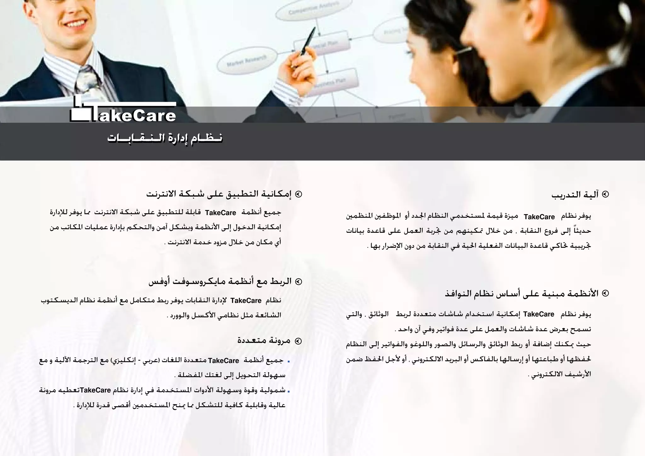 ‫ﺍﻟﺘﺪﺭﻳﺐ‬ ‫ﺁﻟﻴﺔ‬
‫ﺍﻟﻨﻮﺍﻓﺬ‬ ‫ﻧﻈﺎﻡ‬ ‫ﺃﺳﺎﺱ‬ ‫ﻋﻠﻰ‬ ‫ﻣﺒﻨﻴﺔ‬ ‫ﺍﻷﻧﻈﻤﺔ‬
‫ﺍﻻﻧﺘﺮﻧﺖ‬ ‫ﺷﺒﻜﺔ‬ ‫ﻋﻠﻰ‬ ‫ﺍﻟﺘﻄﺒﻴﻖ‬ ‫ﺇﻣﻜﺎﻧﻴﺔ‬
‫ﺃﻭﻓﺲ‬ ‫ﻣﺎﻳﻜﺮﻭﺳﻮﻓﺖ‬ ‫ﺃﻧﻈﻤﺔ‬ ‫ﻣﻊ‬ ‫ﺍﻟﺮﺑﻂ‬
‫ﺍﳌﻨﻈﻤﲔ‬ ‫ﺍﳌﻮﻇﻔﲔ‬ ‫ﺃﻭ‬ ‫ﺍﳉﺪﺩ‬ ‫ﺍﻟﻨﻈﺎﻡ‬ ‫ﳌﺴﺘﺨﺪﻣﻲ‬ ‫ﻗﻴﻤﺔ‬ ‫ﻣﻴﺰﺓ‬ ‫ﻧﻈﺎﻡ‬ ‫ﻳﻮﻓﺮ‬
‫ﺑﻴﺎﻧﺎﺕ‬ ‫ﻗﺎﻋﺪﺓ‬ ‫ﻋﻠﻰ‬ ‫ﺍﻟﻌﻤﻞ‬ ‫ﲡﺮﺑﺔ‬ ‫ﻣﻦ‬ ‫ﲤﻜﻴﻨﻬﻢ‬ ‫ﺧﻼﻝ‬ ‫ﻣﻦ‬ ، ‫ﺍﻟﻨﻘﺎﺑﺔ‬ ‫ﻓﺮﻭﻉ‬ ‫ﺇﻟﻰ‬ ‫ﹰ‬‫ﺎ‬‫ﺣﺪﻳﺜ‬
. ‫ﺑﻬﺎ‬ ‫ﺍﻹﺿﺮﺍﺭ‬ ‫ﺩﻭﻥ‬ ‫ﻣﻦ‬ ‫ﺍﻟﻨﻘﺎﺑﺔ‬ ‫ﻓﻲ‬ ‫ﺍﳊﻴﺔ‬ ‫ﺍﻟﻔﻌﻠﻴﺔ‬ ‫ﺍﻟﺒﻴﺎﻧﺎﺕ‬ ‫ﻗﺎﻋﺪﺓ‬ ‫ﲢﺎﻛﻲ‬ ‫ﲡﺮﻳﺒﻴﺔ‬
‫ﻟﻺﺩﺍﺭﺓ‬ ‫ﻳﻮﻓﺮ‬ ‫ﳑﺎ‬ ‫ﺍﻻﻧﺘﺮﻧﺖ‬ ‫ﺷﺒﻜﺔ‬ ‫ﻋﻠﻰ‬ ‫ﻟﻠﺘﻄﺒﻴﻖ‬ ‫ﻗﺎﺑﻠﺔ‬ ‫ﺃﻧﻈﻤﺔ‬ ‫ﺟﻤﻴﻊ‬
‫ﻣﻦ‬ ‫ﺍﳌﻜﺎﺗﺐ‬ ‫ﻋﻤﻠﻴﺎﺕ‬ ‫ﺑﺈﺩﺍﺭﺓ‬ ‫ﻭﺍﻟﺘﺤﻜﻢ‬ ‫ﺁﻣﻦ‬ ‫ﻭﺑﺸﻜﻞ‬ ‫ﺍﻷﻧﻈﻤﺔ‬ ‫ﺇﻟﻰ‬ ‫ﺍﻟﺪﺧﻮﻝ‬ ‫ﺇﻣﻜﺎﻧﻴﺔ‬
. ‫ﺍﻻﻧﺘﺮﻧﺖ‬ ‫ﺧﺪﻣﺔ‬ ‫ﻣﺰﻭﺩ‬ ‫ﺧﻼﻝ‬ ‫ﻣﻦ‬ ‫ﻣﻜﺎﻥ‬ ‫ﺃﻱ‬
‫ﺍﻟﺪﻳﺴﻜﺘﻮﺏ‬ ‫ﻧﻈﺎﻡ‬ ‫ﺃﻧﻈﻤﺔ‬ ‫ﻣﻊ‬ ‫ﻣﺘﻜﺎﻣﻞ‬ ‫ﺭﺑﻂ‬ ‫ﻳﻮﻓﺮ‬ ‫ﺍﻟﻨﻘﺎﺑﺎﺕ‬ ‫ﻹﺩﺍﺭﺓ‬ ‫ﻧﻈﺎﻡ‬
. ‫ﻭﺍﻟﻮﻭﺭﺩ‬ ‫ﺍﻷﻛﺴﻞ‬ ‫ﻧﻈﺎﻣﻲ‬ ‫ﻣﺜﻞ‬ ‫ﺍﻟﺸﺎﺋﻌﺔ‬ ‫ﻭﺍﻟﺘﻲ‬ ، ‫ﺍﻟﻮﺛﺎﺋﻖ‬ ‫ﻟﺮﺑﻂ‬ ‫ﻣﺘﻌﺪﺩﺓ‬ ‫ﺷﺎﺷﺎﺕ‬ ‫ﺍﺳﺘﺨﺪﺍﻡ‬ ‫ﺇﻣﻜﺎﻧﻴﺔ‬ ‫ﻧﻈﺎﻡ‬ ‫ﻳﻮﻓﺮ‬
. ‫ﻭﺍﺣﺪ‬ ‫ﺁﻥ‬ ‫ﻭﻓﻲ‬ ‫ﻓﻮﺍﺗﻴﺮ‬ ‫ﻋﺪﺓ‬ ‫ﻋﻠﻰ‬ ‫ﻭﺍﻟﻌﻤﻞ‬ ‫ﺷﺎﺷﺎﺕ‬ ‫ﻋﺪﺓ‬ ‫ﺑﻌﺮﺽ‬ ‫ﺗﺴﻤﺢ‬
‫ﺍﻟﻨﻈﺎﻡ‬ ‫ﺇﻟﻰ‬ ‫ﻭﺍﻟﻔﻮﺍﺗﻴﺮ‬ ‫ﻭﺍﻟﻠﻮﻏﻮ‬ ‫ﻭﺍﻟﺼﻮﺭ‬ ‫ﻭﺍﻟﺮﺳﺎﺋﻞ‬ ‫ﺍﻟﻮﺛﺎﺋﻖ‬ ‫ﺭﺑﻂ‬ ‫ﺃﻭ‬ ‫ﺇﺿﺎﻓﺔ‬ ‫ﳝﻜﻨﻚ‬ ‫ﺣﻴﺚ‬
‫ﺿﻤﻦ‬ ‫ﺍﳊﻔﻆ‬ ‫ﻷﺟﻞ‬ ‫ﺃﻭ‬ ، ‫ﺍﻻﻟﻜﺘﺮﻭﻧﻲ‬ ‫ﺍﻟﺒﺮﻳﺪ‬ ‫ﺃﻭ‬ ‫ﺑﺎﻟﻔﺎﻛﺲ‬ ‫ﺇﺭﺳﺎﻟﻬﺎ‬ ‫ﺃﻭ‬ ‫ﻃﺒﺎﻋﺘﻬﺎ‬ ‫ﺃﻭ‬ ‫ﳊﻔﻈﻬﺎ‬
. ‫ﺍﻻﻟﻜﺘﺮﻭﻧﻲ‬ ‫ﺍﻷﺭﺷﻴﻒ‬
‫ﻣﺘﻌﺪﺩﺓ‬ ‫ﻣﺮﻭﻧﺔ‬
‫ﻣﻊ‬ ‫ﻭ‬ ‫ﺍﻵﻟﻴﺔ‬ ‫ﺍﻟﺘﺮﺟﻤﺔ‬ ‫ﻣﻊ‬ (‫ﺇﻧﻜﻠﻴﺰﻱ‬ - ‫)ﻋﺮﺑﻲ‬ ‫ﺍﻟﻠﻐﺎﺕ‬ ‫ﻣﺘﻌﺪﺩﺓ‬ ‫ﺃﻧﻈﻤﺔ‬ ‫ﺟﻤﻴﻊ‬
. ‫ﺍﳌﻔﻀﻠﺔ‬ ‫ﻟﻐﺘﻚ‬ ‫ﺇﻟﻰ‬ ‫ﺍﻟﺘﺤﻮﻳﻞ‬ ‫ﺳﻬﻮﻟﺔ‬
‫ﻣﺮﻭﻧﺔ‬ ‫ﺗﻌﻄﻴﻪ‬ ‫ﻧﻈﺎﻡ‬ ‫ﺇﺩﺍﺭﺓ‬ ‫ﻓﻲ‬ ‫ﺍﳌﺴﺘﺨﺪﻣﺔ‬ ‫ﺍﻷﺩﻭﺍﺕ‬ ‫ﻭﺳﻬﻮﻟﺔ‬ ‫ﻭﻗﻮﺓ‬ ‫ﺷﻤﻮﻟﻴﺔ‬
. ‫ﻟﻺﺩﺍﺭﺓ‬ ‫ﻗﺪﺭﺓ‬ ‫ﺃﻗﺼﻰ‬ ‫ﺍﳌﺴﺘﺨﺪﻣﲔ‬ ‫ﳝﻨﺢ‬ ‫ﳑﺎ‬ ‫ﻟﻠﺘﺸﻜﻞ‬ ‫ﻛﺎﻓﻴﺔ‬ ‫ﻭﻗﺎﺑﻠﻴﺔ‬ ‫ﻋﺎﻟﻴﺔ‬
TakeCare
TakeCare
TakeCare
TakeCare
TakeCare
TakeCare
‫ﺍﻟـﻨـﻘـﺎﺑــﺎﺕ‬ ‫ﺇﺩﺍﺭﺓ‬ ‫ﻧـﻈـﺎﻡ‬‫ﺍﻟـﻨـﻘـﺎﺑــﺎﺕ‬ ‫ﺇﺩﺍﺭﺓ‬ ‫ﻧـﻈـﺎﻡ‬
akeCare
 