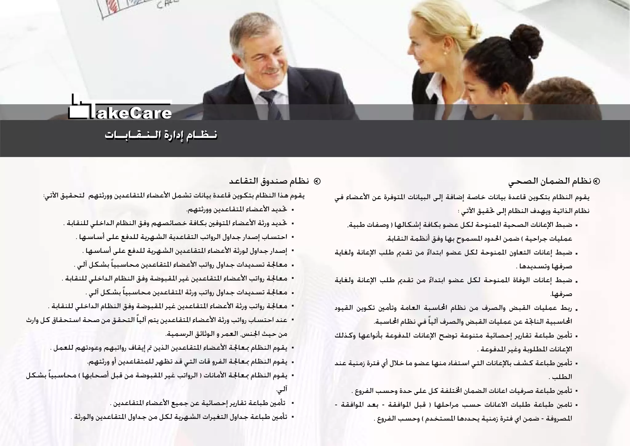 ‫ﺍﻟﺼﺤﻲ‬ ‫ﺍﻟﻀﻤﺎﻥ‬ ‫ﻧﻈﺎﻡ‬‫ﺍﻟﺘﻘﺎﻋﺪ‬ ‫ﺻﻨﺪﻭﻕ‬ ‫ﻧﻈﺎﻡ‬
‫ﻓﻲ‬ ‫ﺍﻷﻋﻀﺎﺀ‬ ‫ﻋﻦ‬ ‫ﺍﳌﺘﻮﻓﺮﺓ‬ ‫ﺍﻟﺒﻴﺎﻧﺎﺕ‬ ‫ﺇﻟﻰ‬ ‫ﺇﺿﺎﻓﺔ‬ ‫ﺧﺎﺻﺔ‬ ‫ﺑﻴﺎﻧﺎﺕ‬ ‫ﻗﺎﻋﺪﺓ‬ ‫ﺑﺘﻜﻮﻳﻦ‬ ‫ﺍﻟﻨﻈﺎﻡ‬ ‫ﻳﻘﻮﻡ‬
: ‫ﺍﻵﺗﻲ‬ ‫ﲢﻘﻴﻖ‬ ‫ﺇﻟﻰ‬ ‫ﺍﻟﻨﻈﺎﻡ‬ ‫ﻭﻳﻬﺪﻑ‬ ‫ﺍﻟﺬﺍﺗﻴﺔ‬ ‫ﻧﻈﺎﻡ‬
،‫ﻃﺒﻴﺔ‬ ‫ﻭﺻﻔﺎﺕ‬ ) ‫ﺇﺷﻜﺎﻟﻬﺎ‬ ‫ﺑﻜﺎﻓﺔ‬ ‫ﻋﻀﻮ‬ ‫ﻟﻜﻞ‬ ‫ﺍﳌﻤﻨﻮﺣﺔ‬ ‫ﺍﻟﺼﺤﻴﺔ‬ ‫ﺍﻹﻋﺎﻧﺎﺕ‬ ‫ﺿﺒﻂ‬
.‫ﺍﻟﻨﻘﺎﺑﺔ‬ ‫ﺃﻧﻈﻤﺔ‬ ‫ﻭﻓﻖ‬ ‫ﺑﻬﺎ‬ ‫ﺍﳌﺴﻤﻮﺡ‬ ‫ﺍﳊﺪﻭﺩ‬ ‫ﺿﻤﻦ‬ ( ‫ﺟﺮﺍﺣﻴﺔ‬ ‫ﻋﻤﻠﻴﺎﺕ‬
‫ﻭﻟﻐﺎﻳﺔ‬ ‫ﺍﻹﻋﺎﻧﺔ‬ ‫ﻃﻠﺐ‬ ‫ﺗﻘﺪﱘ‬ ‫ﻣﻦ‬ ‫ﹰ‬‫ﺀ‬‫ﺍﺑﺘﺪﺍ‬ ‫ﻋﻀﻮ‬ ‫ﻟﻜﻞ‬ ‫ﺍﳌﻤﻨﻮﺣﺔ‬ ‫ﺍﻟﺘﻌﺎﻭﻥ‬ ‫ﺇﻋﺎﻧﺎﺕ‬ ‫ﺿﺒﻂ‬
. ‫ﻭﺗﺴﺪﻳﺪﻫﺎ‬ ‫ﺻﺮﻓﻬﺎ‬
‫ﻭﻟﻐﺎﻳﺔ‬ ‫ﺍﻹﻋﺎﻧﺔ‬ ‫ﻃﻠﺐ‬ ‫ﺗﻘﺪﱘ‬ ‫ﻣﻦ‬ ‫ﹰ‬‫ﺀ‬‫ﺍﺑﺘﺪﺍ‬ ‫ﻋﻀﻮ‬ ‫ﻟﻜﻞ‬ ‫ﺍﳌﻤﻨﻮﺣﺔ‬ ‫ﺍﻟﻮﻓﺎﺓ‬ ‫ﺇﻋﺎﻧﺎﺕ‬ ‫ﺿﺒﻂ‬
.‫ﺻﺮﻓﻬﺎ‬
‫ﺍﻟﻘﻴﻮﺩ‬ ‫ﺗﻜﻮﻳﻦ‬ ‫ﻭﺗﺄﻣﲔ‬ ‫ﺍﻟﻌﺎﻣﺔ‬ ‫ﺍﶈﺎﺳﺒﺔ‬ ‫ﻧﻈﺎﻡ‬ ‫ﻣﻦ‬ ‫ﻭﺍﻟﺼﺮﻑ‬ ‫ﺍﻟﻘﺒﺾ‬ ‫ﻋﻤﻠﻴﺎﺕ‬ ‫ﺭﺑﻂ‬
.‫ﺍﶈﺎﺳﺒﺔ‬ ‫ﻧﻈﺎﻡ‬ ‫ﻓﻲ‬ ‫ﹰ‬‫ﺎ‬‫ﺁﻟﻴ‬ ‫ﻭﺍﻟﺼﺮﻑ‬ ‫ﺍﻟﻘﺒﺾ‬ ‫ﻋﻤﻠﻴﺎﺕ‬ ‫ﻋﻦ‬ ‫ﺍﻟﻨﺎﲡﺔ‬ ‫ﺍﶈﺎﺳﺒﻴﺔ‬
‫ﻭﻛﺬﻟﻚ‬ ‫ﺑﺄﻧﻮﺍﻋﻬﺎ‬ ‫ﺍﳌﺪﻓﻮﻋﺔ‬ ‫ﺍﻹﻋﺎﻧﺎﺕ‬ ‫ﺗﻮﺿﺢ‬ ‫ﻣﺘﻨﻮﻋﺔ‬ ‫ﺇﺣﺼﺎﺋﻴﺔ‬ ‫ﺗﻘﺎﺭﻳﺮ‬ ‫ﻃﺒﺎﻋﺔ‬ ‫ﺗﺄﻣﲔ‬
. ‫ﺍﳌﺪﻓﻮﻋﺔ‬ ‫ﻭﻏﻴﺮ‬ ‫ﺍﳌﻄﻠﻮﺑﺔ‬ ‫ﺍﻹﻋﺎﻧﺎﺕ‬
‫ﻋﻨﺪ‬ ‫ﺯﻣﻨﻴﺔ‬ ‫ﻓﺘﺮﺓ‬ ‫ﺃﻱ‬ ‫ﺧﻼﻝ‬ ‫ﻣﺎ‬ ‫ﻋﻀﻮ‬ ‫ﻣﻨﻬﺎ‬ ‫ﺍﺳﺘﻔﺎﺩ‬ ‫ﺍﻟﺘﻲ‬ ‫ﺑﺎﻹﻋﺎﻧﺎﺕ‬ ‫ﻛﺸﻒ‬ ‫ﻃﺒﺎﻋﺔ‬ ‫ﺗﺄﻣﲔ‬
. ‫ﺍﻟﻄﻠﺐ‬
. ‫ﺍﻟﻔﺮﻭﻉ‬ ‫ﻭﺣﺴﺐ‬ ‫ﺣﺪﺓ‬ ‫ﻋﻠﻰ‬ ‫ﻛﻞ‬ ‫ﺘﻠﻔﺔ‬‫ﺍ‬ ‫ﺍﻟﻀﻤﺎﻥ‬ ‫ﺍﻋﺎﻧﺎﺕ‬ ‫ﺻﺮﻓﻴﺎﺕ‬ ‫ﻃﺒﺎﻋﺔ‬ ‫ﺗﺄﻣﲔ‬
- ‫ﺍﳌﻮﺍﻓﻘﺔ‬ ‫ﺑﻌﺪ‬ - ‫ﺍﳌﻮﺍﻓﻘﺔ‬ ‫ﻗﺒﻞ‬ ) ‫ﻣﺮﺍﺣﻠﻬﺎ‬ ‫ﺣﺴﺐ‬ ‫ﺍﻻﻋﺎﻧﺎﺕ‬ ‫ﻃﻠﺒﺎﺕ‬ ‫ﻃﺒﺎﻋﺔ‬ ‫ﺗﺎﻣﱭ‬
. ‫ﺍﻟﻔﺮﻭﻉ‬ ‫ﻭﺣﺴﺐ‬ ( ‫ﺍﳌﺴﺘﺨﺪﻡ‬ ‫ﻳﺤﺪﺩﻫﺎ‬ ‫ﺯﻣﻨﻴﺔ‬ ‫ﻓﺘﺮﺓ‬ ‫ﺍﻱ‬ ‫ﺿﻤﻦ‬ - ‫ﺍﳌﺼﺮﻭﻓﺔ‬
:‫ﺍﻵﺗﻲ‬ ‫ﻟﺘﺤﻘﻴﻖ‬ ‫ﻭﻭﺭﺛﺘﻬﻢ‬ ‫ﺍﳌﺘﻘﺎﻋﺪﻳﻦ‬ ‫ﺍﻷﻋﻀﺎﺀ‬ ‫ﺗﺸﻤﻞ‬ ‫ﺑﻴﺎﻧﺎﺕ‬ ‫ﻗﺎﻋﺪﺓ‬ ‫ﺑﺘﻜﻮﻳﻦ‬ ‫ﺍﻟﻨﻈﺎﻡ‬ ‫ﻫﺬﺍ‬ ‫ﻳﻘﻮﻡ‬
.‫ﻭﻭﺭﺛﺘﻬﻢ‬ ‫ﺍﳌﺘﻘﺎﻋﺪﻳﻦ‬ ‫ﺍﻷﻋﻀﺎﺀ‬ ‫ﲢﺪﻳﺪ‬
. ‫ﻟﻠﻨﻘﺎﺑﺔ‬ ‫ﺍﻟﺪﺍﺧﻠﻲ‬ ‫ﺍﻟﻨﻈﺎﻡ‬ ‫ﻭﻓﻖ‬ ‫ﺧﺼﺎﺋﺼﻬﻢ‬ ‫ﺑﻜﺎﻓﺔ‬ ‫ﺍﳌﺘﻮﻓﲔ‬ ‫ﺍﻷﻋﻀﺎﺀ‬ ‫ﻭﺭﺛﺔ‬ ‫ﲢﺪﻳﺪ‬
. ‫ﺃﺳﺎﺳﻬﺎ‬ ‫ﻋﻠﻰ‬ ‫ﻟﻠﺪﻓﻊ‬ ‫ﺍﻟﺸﻬﺮﻳﺔ‬ ‫ﺍﻟﺘﻘﺎﻋﺪﻳﺔ‬ ‫ﺍﻟﺮﻭﺍﺗﺐ‬ ‫ﺟﺪﺍﻭﻝ‬ ‫ﺇﺻﺪﺍﺭ‬ ‫ﺍﺣﺘﺴﺎﺏ‬
. ‫ﺃﺳﺎﺳﻬﺎ‬ ‫ﻋﻠﻰ‬ ‫ﻟﻠﺪﻓﻊ‬ ‫ﺍﻟﺸﻬﺮﻳﺔ‬ ‫ﺍﳌﺘﻘﺎﻋﺪﻳﻦ‬ ‫ﺍﻷﻋﻀﺎﺀ‬ ‫ﻟﻮﺭﺛﺔ‬ ‫ﺟﺪﺍﻭﻝ‬ ‫ﺇﺻﺪﺍﺭ‬
. ‫ﺁﻟﻲ‬ ‫ﺑﺸﻜﻞ‬ ‫ﹰ‬‫ﺎ‬‫ﻣﺤﺎﺳﺒﻴ‬ ‫ﺍﳌﺘﻘﺎﻋﺪﻳﻦ‬ ‫ﺍﻷﻋﻀﺎﺀ‬ ‫ﺭﻭﺍﺗﺐ‬ ‫ﺟﺪﺍﻭﻝ‬ ‫ﺗﺴﺪﻳﺪﺍﺕ‬ ‫ﻣﻌﺎﳉﺔ‬
. ‫ﻟﻠﻨﻘﺎﺑﺔ‬ ‫ﺍﻟﺪﺍﺧﻠﻲ‬ ‫ﺍﻟﻨﻈﺎﻡ‬ ‫ﻭﻓﻖ‬ ‫ﺍﳌﻘﺒﻮﺿﺔ‬ ‫ﻏﻴﺮ‬ ‫ﺍﳌﺘﻘﺎﻋﺪﻳﻦ‬ ‫ﺍﻷﻋﻀﺎﺀ‬ ‫ﺭﻭﺍﺗﺐ‬ ‫ﻣﻌﺎﳉﺔ‬
. ‫ﺁﻟﻲ‬ ‫ﺑﺸﻜﻞ‬ ‫ﹰ‬‫ﺎ‬‫ﻣﺤﺎﺳﺒﻴ‬ ‫ﺍﳌﺘﻘﺎﻋﺪﻳﻦ‬ ‫ﻭﺭﺛﺔ‬ ‫ﺭﻭﺍﺗﺐ‬ ‫ﺟﺪﺍﻭﻝ‬ ‫ﺗﺴﺪﻳﺪﺍﺕ‬ ‫ﻣﻌﺎﳉﺔ‬
. ‫ﻟﻠﻨﻘﺎﺑﺔ‬ ‫ﺍﻟﺪﺍﺧﻠﻲ‬ ‫ﺍﻟﻨﻈﺎﻡ‬ ‫ﻭﻓﻖ‬ ‫ﺍﳌﻘﺒﻮﺿﺔ‬ ‫ﻏﻴﺮ‬ ‫ﺍﳌﺘﻘﺎﻋﺪﻳﻦ‬ ‫ﺍﻷﻋﻀﺎﺀ‬ ‫ﻭﺭﺛﺔ‬ ‫ﺭﻭﺍﺗﺐ‬ ‫ﻣﻌﺎﳉﺔ‬
‫ﻭﺍﺭﺙ‬ ‫ﻛﻞ‬ ‫ﺍﺳﺘﺤﻘﺎﻕ‬ ‫ﺻﺤﺔ‬ ‫ﻣﻦ‬ ‫ﺍﻟﺘﺤﻘﻖ‬‫ﹰ‬‫ﺎ‬‫ﺁﻟﻴ‬ ‫ﻳﺘﻢ‬ ‫ﺍﳌﺘﻘﺎﻋﺪﻳﻦ‬ ‫ﺍﻷﻋﻀﺎﺀ‬ ‫ﻭﺭﺛﺔ‬ ‫ﺭﻭﺍﺗﺐ‬ ‫ﺍﺣﺘﺴﺎﺏ‬ ‫ﻋﻨﺪ‬
.‫ﺍﻟﺮﺳﻤﻴﺔ‬ ‫ﺍﻟﻮﺛﺎﺋﻖ‬ ‫ﻭ‬ ‫ﺍﻟﻌﻤﺮ‬ ،‫ﺍﳉﻨﺲ‬ ‫ﺣﻴﺚ‬ ‫ﻣﻦ‬
. ‫ﻟﻠﻌﻤﻞ‬ ‫ﻭﻋﻮﺩﺗﻬﻢ‬ ‫ﺭﻭﺍﺗﺒﻬﻢ‬ ‫ﺇﻳﻘﺎﻑ‬ ‫ﰎ‬ ‫ﺍﻟﺬﻳﻦ‬ ‫ﺍﳌﺘﻘﺎﻋﺪﻳﻦ‬ ‫ﺍﻷﻋﻀﺎﺀ‬ ‫ﲟﻌﺎﳉﺔ‬ ‫ﺍﻟﻨﻈﺎﻡ‬ ‫ﻳﻘﻮﻡ‬
.‫ﻭﺭﺛﺘﻬﻢ‬ ‫ﺃﻭ‬ ‫ﻟﻠﻤﺘﻘﺎﻋﺪﻳﻦ‬ ‫ﺗﻈﻬﺮ‬ ‫ﻗﺪ‬ ‫ﺍﻟﺘﻲ‬ ‫ﻗﺎﺕ‬ ‫ﺍﻟﻔﺮﻭ‬ ‫ﲟﻌﺎﳉﺔ‬ ‫ﺍﻟﻨﻈﺎﻡ‬ ‫ﻳﻘﻮﻡ‬
‫ﺑﺸﻜﻞ‬ ‫ﹰ‬‫ﺎ‬‫ﻣﺤﺎﺳﺒﻴ‬ ( ‫ﺃﺻﺤﺎﺑﻬﺎ‬ ‫ﻗﺒﻞ‬ ‫ﻣﻦ‬ ‫ﺍﳌﻘﺒﻮﺿﺔ‬ ‫ﻏﻴﺮ‬ ‫ﺍﻟﺮﻭﺍﺗﺐ‬ ) ‫ﺍﻷﻣﺎﻧﺎﺕ‬ ‫ﲟﻌﺎﳉﺔ‬ ‫ﺍﻟﻨﻈﺎﻡ‬ ‫ﻳﻘﻮﻡ‬
.‫ﺁﻟﻲ‬
. ‫ﺍﳌﺘﻘﺎﻋﺪﻳﻦ‬ ‫ﺍﻷﻋﻀﺎﺀ‬ ‫ﺟﻤﻴﻊ‬ ‫ﻋﻦ‬ ‫ﺇﺣﺼﺎﺋﻴﺔ‬ ‫ﺗﻘﺎﺭﻳﺮ‬ ‫ﻃﺒﺎﻋﺔ‬ ‫ﺗﺄﻣﲔ‬
. ‫ﻭﺍﻟﻮﺭﺛﺔ‬ ‫ﺍﳌﺘﻘﺎﻋﺪﻳﻦ‬ ‫ﺟﺪﺍﻭﻝ‬ ‫ﻣﻦ‬ ‫ﻟﻜﻞ‬ ‫ﺍﻟﺸﻬﺮﻳﺔ‬ ‫ﺍﻟﺘﻐﻴﺮﺍﺕ‬ ‫ﺟﺪﺍﻭﻝ‬ ‫ﻃﺒﺎﻋﺔ‬ ‫ﺗﺄﻣﲔ‬
‫ﺍﻟـﻨـﻘـﺎﺑــﺎﺕ‬ ‫ﺇﺩﺍﺭﺓ‬ ‫ﻧـﻈـﺎﻡ‬‫ﺍﻟـﻨـﻘـﺎﺑــﺎﺕ‬ ‫ﺇﺩﺍﺭﺓ‬ ‫ﻧـﻈـﺎﻡ‬
akeCare
 