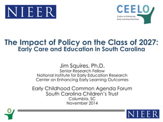 Jim Squires, Ph.D. Senior Research Fellow National Institute for Early Education Research Center on Enhancing Early Learning Outcomes Early Childhood Common Agenda Forum South Carolina Children’s Trust Columbia, SC November 2014 
The Impact of Policy on the Class of 2027: Early Care and Education in South Carolina  