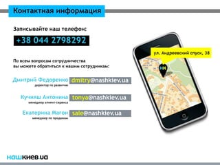 Контактная информация

Записывайте наш телефон:

 +38 044 2798292
                                            ул. Андреевский спуск, 38
По всем вопросам сотрудничества
вы можете обратиться к нашим сотрудникам:


Дмитрий Федоренко dmitry@nashkiev.ua
         директор по развитию



   Кучияш Антонина tonya@nashkiev.ua
      менеджер клиент-сервиса


   Екатерина Магон sale@nashkiev.ua
        менеджер по продажам
 