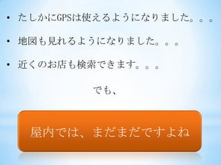 • たしかにGPSは使えるようになりました。。。

• 地図も見れるようになりました。。。

• 近くのお店も検索できます。。。

         でも、



  屋内では、まだまだですよね
 