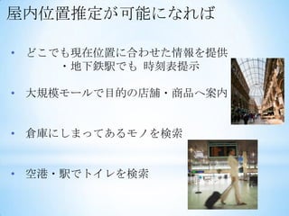 屋内位置推定が可能になれば

• どこでも現在位置に合わせた情報を提供
     ・地下鉄駅でも 時刻表提示

• 大規模モールで目的の店舗・商品へ案内


• 倉庫にしまってあるモノを検索


• 空港・駅でトイレを検索
 