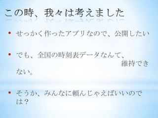 •   せっかく作ったアプリなので、公開したい


•   でも、全国の時刻表データなんて、
                   維持でき
    ない。


•   そうか、みんなに頼んじゃえばいいので
    は？
 