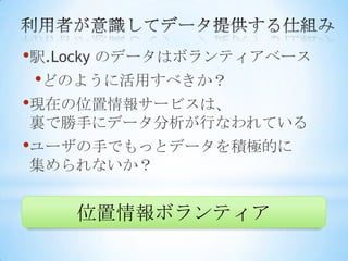 •駅.Locky のデータはボランティアベース
 •どのように活用すべきか？
•現在の位置情報サービスは、
裏で勝手にデータ分析が行なわれている
•ユーザの手でもっとデータを積極的に
集められないか？


    位置情報ボランティア
 