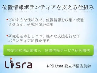 • どのような仕組みで、位置情報を収集・流通
させるか、研究開発が必要


• 研究を基本としつつ、様々な支援を行なう
ボランティア組織を作る

特定非営利活動法人 位置情報サービス研究機構



           NPO Lisra 設立準備委員会
 