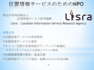 特定非営利活動法人
     位置情報サービス研究機構
  Lisra : Location Information Service Research Agency

事業目的
• 位置情報サービスの研究開発
• 位置情報サービスの運用
• サイバー空間の位置情報ボランティアの組織化
 • ボランティアを支える情報システムの開発
• 位置関連情報の提供、流通支援
• 位置情報サービスの発展・振興のための普及活動
                           36
 