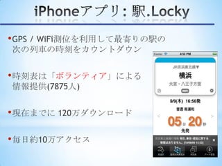 • GPS / WiFi測位を利用して最寄りの駅の
次の列車の時刻をカウントダウン


• 時刻表は「ボランティア」による
情報提供(7875人)


• 現在までに 120万ダウンロード

• 毎日約10万アクセス
 