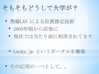 •   無線LAN による位置推定技術
    •   2003年頃から活発に
    •   現在では当たり前に利用されてます


    •   Locky.jp というポータルを構築


•   その応用の一つとして。。
 