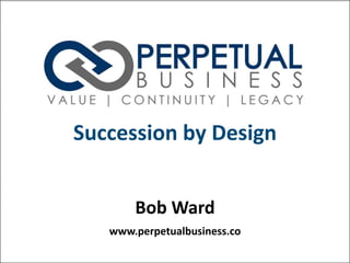 Bob Ward
www.perpetualbusiness.co
Succession by Design
 