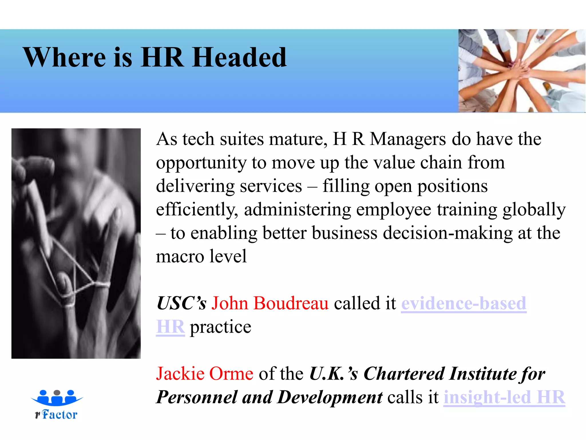 Where is HR Headed

         As tech suites mature, H R Managers do have the
         opportunity to move up the value chain from
         delivering services – filling open positions
         efficiently, administering employee training globally
         – to enabling better business decision-making at the
         macro level

         USC’s John Boudreau called it evidence-based
         HR practice

         Jackie Orme of the U.K.’s Chartered Institute for
         Personnel and Development calls it insight-led HR
 