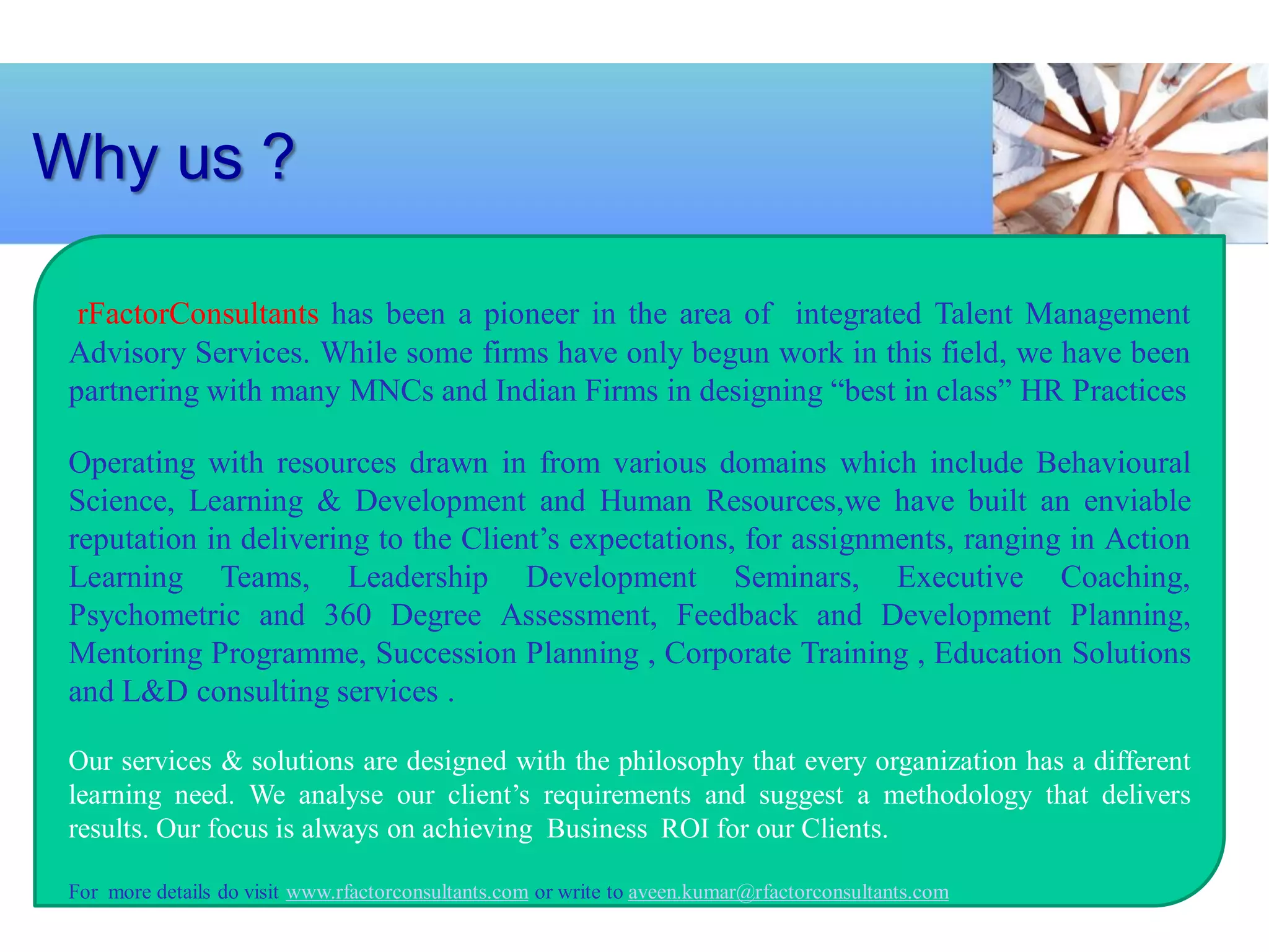 Why us ?

  rFactorConsultants has been a pioneer in the area of integrated Talent Management
 Advisory Services. While some firms have only begun work in this field, we have been
 partnering with many MNCs and Indian Firms in designing “best in class” HR Practices

 Operating with resources drawn in from various domains which include Behavioural
 Science, Learning & Development and Human Resources,we have built an enviable
 reputation in delivering to the Client’s expectations, for assignments, ranging in Action
 Learning Teams, Leadership Development Seminars, Executive Coaching,
 Psychometric and 360 Degree Assessment, Feedback and Development Planning,
 Mentoring Programme, Succession Planning , Corporate Training , Education Solutions
 and L&D consulting services .

 Our services & solutions are designed with the philosophy that every organization has a different
 learning need. We analyse our client’s requirements and suggest a methodology that delivers
 results. Our focus is always on achieving Business ROI for our Clients.

 For more details do visit www.rfactorconsultants.com or write to aveen.kumar@rfactorconsultants.com
 