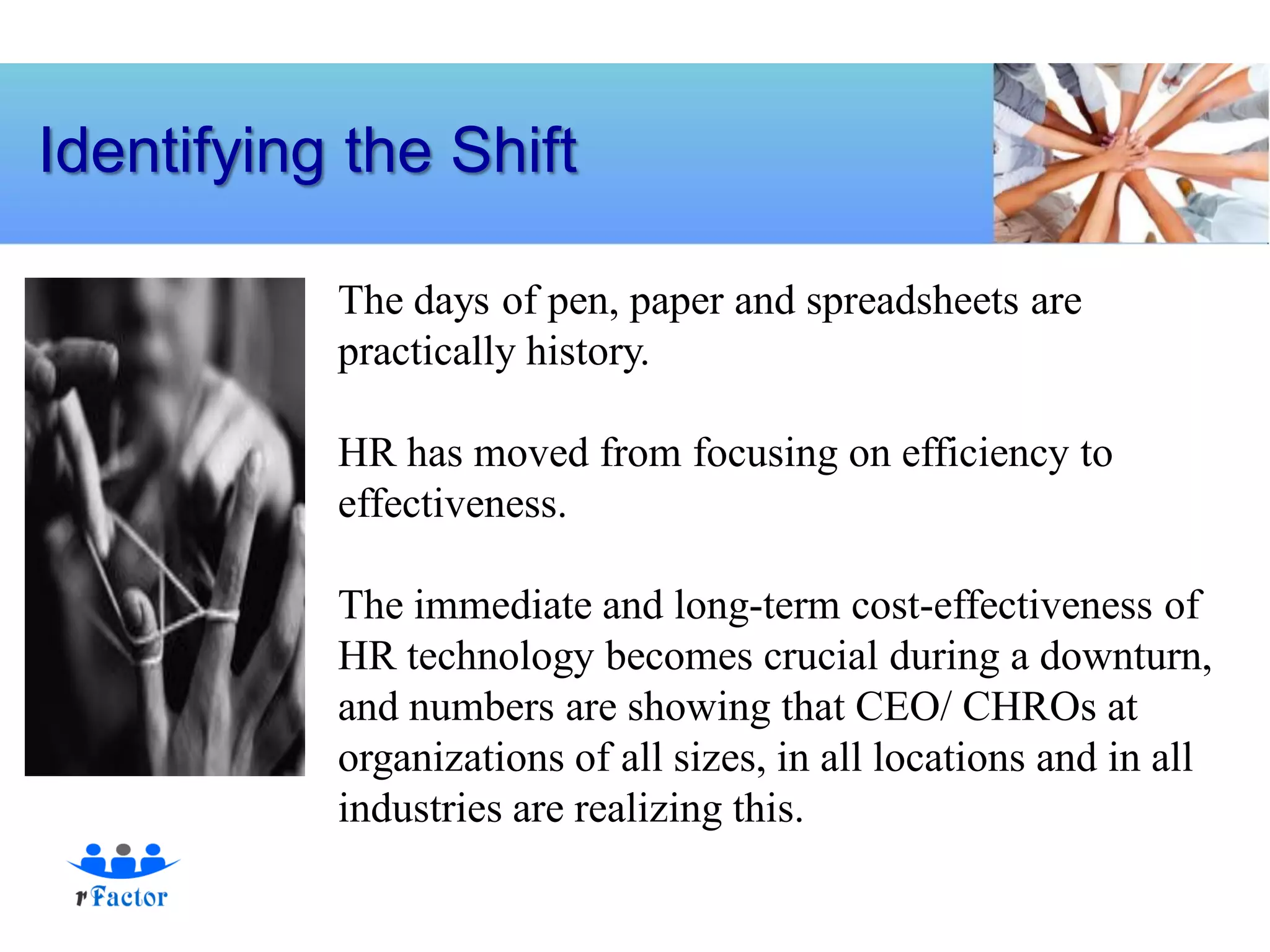 Identifying the Shift

           The days of pen, paper and spreadsheets are
           practically history.

           HR has moved from focusing on efficiency to
           effectiveness.

           The immediate and long-term cost-effectiveness of
           HR technology becomes crucial during a downturn,
           and numbers are showing that CEO/ CHROs at
           organizations of all sizes, in all locations and in all
           industries are realizing this.
 