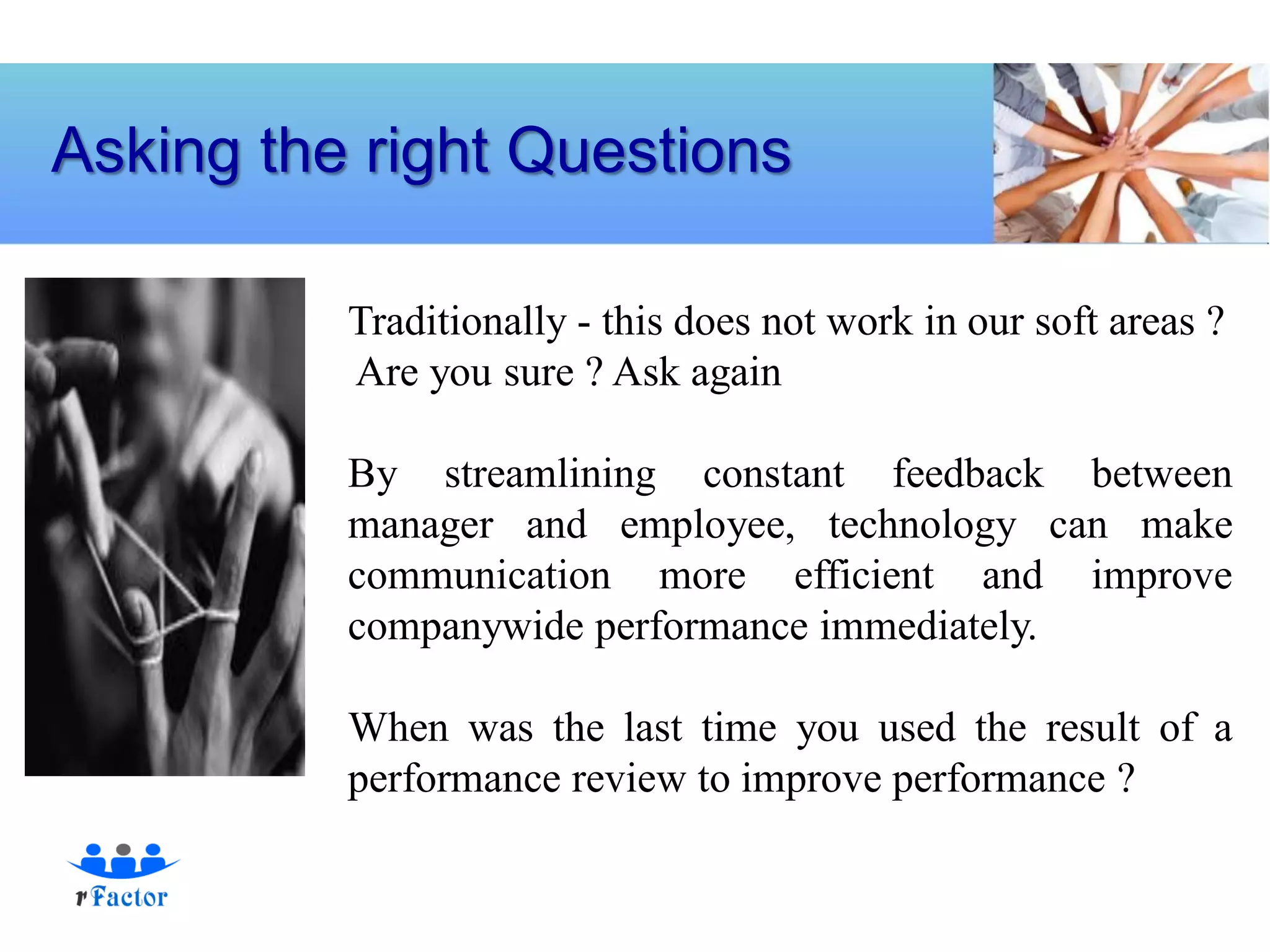 Asking the right Questions

          Traditionally - this does not work in our soft areas ?
          Are you sure ? Ask again

          By streamlining constant feedback between
          manager and employee, technology can make
          communication more efficient and improve
          companywide performance immediately.

          When was the last time you used the result of a
          performance review to improve performance ?
 